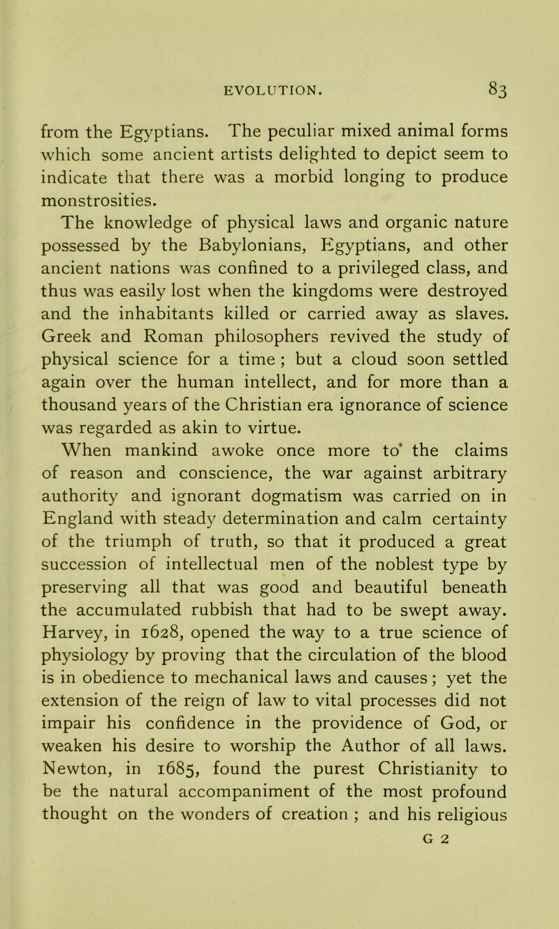 from the Eg}^ptians. The peculiar mixed animal forms which some ancient artists delighted to depict seem to indicate that there was a morbid longing to produce monstrosities. The knowledge of physical laws and organic nature possessed by the Babylonians, Egyptians, and other ancient nations was confined to a privileged class, and thus was easily lost when the kingdoms were destroyed and the inhabitants killed or carried away as slaves. Greek and Roman philosophers revived the study of physical science for a time ; but a cloud soon settled again over the human intellect, and for more than a thousand years of the Christian era ignorance of science was regarded as akin to virtue. When mankind awoke once more to* the claims of reason and conscience, the war against arbitrary authority and ignorant dogmatism was carried on in England with steady determination and calm certainty of the triumph of truth, so that it produced a great succession of intellectual men of the noblest type by preserving all that was good and beautiful beneath the accumulated rubbish that had to be swept away. Harvey, in 1628, opened the way to a true science of physiology by proving that the circulation of the blood is in obedience to mechanical laws and causes; yet the extension of the reign of law to vital processes did not impair his confidence in the providence of God, or weaken his desire to worship the Author of all laws. Newton, in 1685, found the purest Christianity to be the natural accompaniment of the most profound thought on the wonders of creation ; and his religious G 2