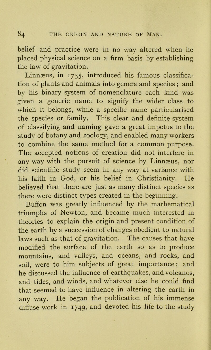 belief and practice were in no way altered when he placed physical science on a firm basis by establishing the law of gravitation. Linnaeus, in 1735, introduced his famous classifica- tion of plants and animals into genera and species ; and by his binary system of nomenclature each kind was given a generic name to signify the wider class to which it belongs, while a specific name particularised the species or family. This clear and definite system of classifying and naming gave a great impetus to the study of botany and zoology, and enabled many workers to combine the same method for a common purpose. The accepted notions of creation did not interfere in any way with the pursuit of science by Linnaeus, nor did scientific study seem in any way at variance with his faith in God, or his belief in Christianity. He believed that there are just as many distinct species as there were distinct types created in the beginning. Buffon was greatly influenced by the mathematical triumphs of Newton, and became much interested in theories to explain the origin and present condition of the earth by a succession of changes obedient to natural laws such as that of gravitation. The causes that have modified the surface of the earth so as to produce mountains, and valleys, and oceans, and rocks, and soil, were to him subjects of great importance; and he discussed the influence of earthquakes, and volcanos, and tides, and winds, and whatever else he could find that seemed to have influence in altering the earth in any way. He began the publication of his immense diffuse work in 1749, and devoted his life to the study