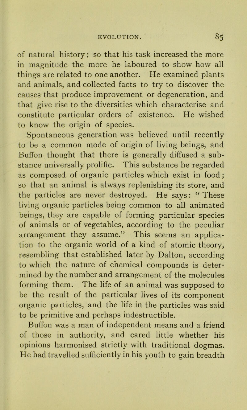 of natural history; so that his task increased the more in magnitude the more he laboured to show how all things are related to one another. He examined plants and animals, and collected facts to try to discover the causes that produce improvement or degeneration, and that give rise to the diversities which characterise and constitute particular orders of existence. He wished to know the origin of species. Spontaneous generation was believed until recently to be a common mode of origin of living beings, and Buffon thought that there is generally diffused a sub- stance universally prolific. This substance he regarded as composed of organic particles which exist in food; so that an animal is always replenishing its store, and the particles are never destroyed. He says: “These living organic particles being common to all animated beings, they are capable of forming particular species of animals or of vegetables, according to the peculiar arrangement they assume.” This seems an applica- tion to the organic world of a kind of atomic theory, resembling that established later by Dalton, according to which the nature of chemical compounds is deter- mined by the number and arrangement of the molecules forming them. The life of an animal was supposed to be the result of the particular lives of its component organic particles, and the life in the particles was said to be primitive and perhaps indestructible. Buffon was a man of independent means and a friend of those in authority, and cared little whether his opinions harmonised strictly with traditional dogmas. He had travelled sufficiently in his youth to gain breadth