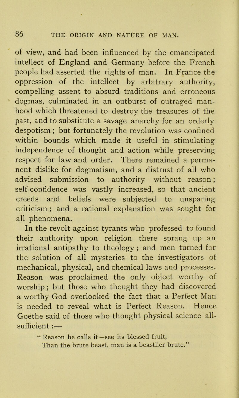 of view, and had been influenced by the emancipated intellect of England and Germany before the French people had asserted the rights of man. In France the oppression of the intellect by arbitrary authority, compelling assent to absurd traditions and erroneous dogmas, culminated in an outburst of outraged man- hood which threatened to destroy the treasures of the past, and to substitute a savage anarchy for an orderly despotism; but fortunately the revolution was confined within bounds which made it useful in stimulating independence of thought and action while preserving respect for law and order. There remained a perma- nent dislike for dogmatism, and a distrust of all who advised submission to authority without reason; self-confidence was vastly increased, so that ancient creeds and beliefs were subjected to unsparing criticism ; and a rational explanation was sought for all phenomena. In the revolt against tyrants who professed to found their authority upon religion there sprang up an irrational antipathy to theology ; and men turned for the solution of all mysteries to the investigators of mechanical, physical, and chemical laws and processes. Reason was proclaimed the only object worthy of worship; but those who thought they had discovered a worthy God overlooked the fact that a Perfect Man is needed to reveal what is Perfect Reason. Hence Goethe said of those who thought physical science all- sufficient :— “ Reason he calls it—see its blessed fruit, Than the brute beast, man is a beastlier brute.”