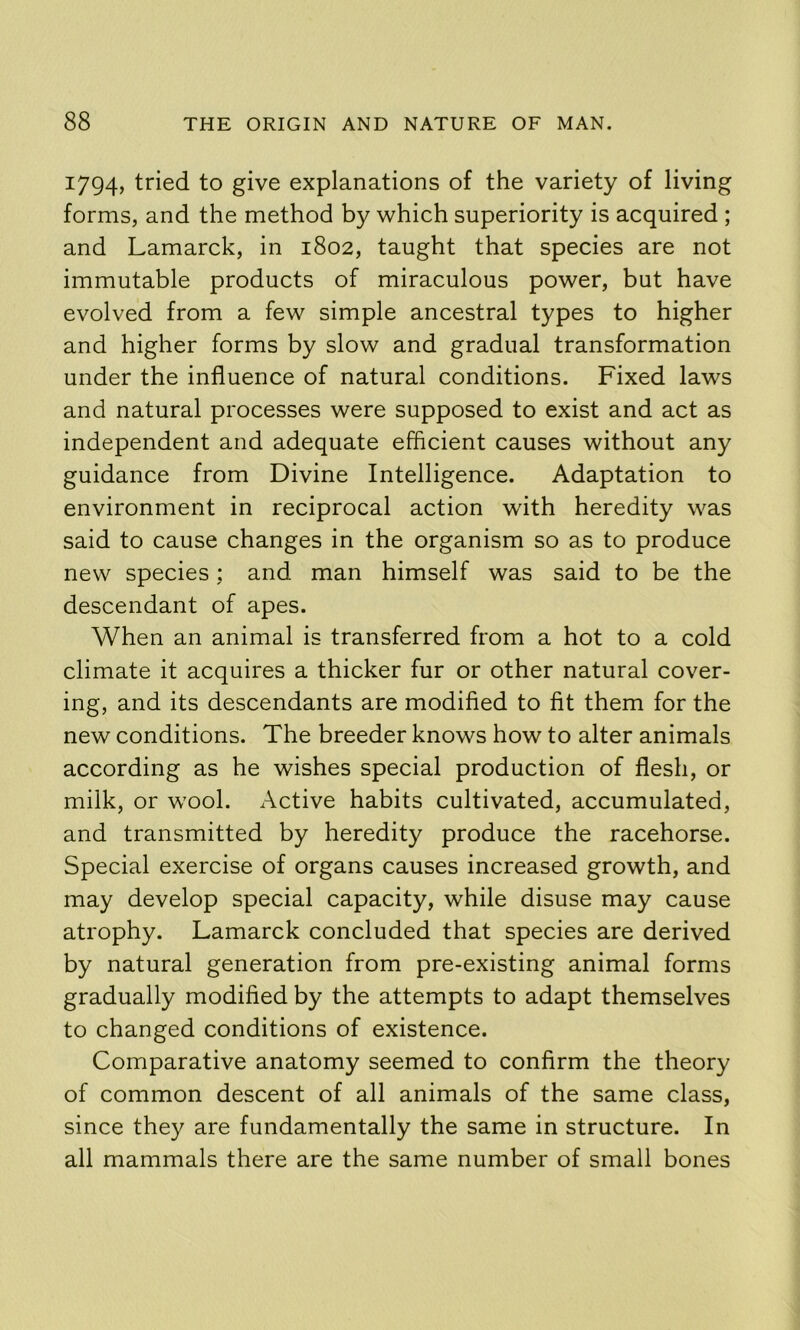 1794, tried to give explanations of the variety of living forms, and the method by which superiority is acquired ; and Lamarck, in 1802, taught that species are not immutable products of miraculous power, but have evolved from a few simple ancestral types to higher and higher forms by slow and gradual transformation under the influence of natural conditions. Fixed laws and natural processes were supposed to exist and act as independent and adequate efficient causes without any guidance from Divine Intelligence. Adaptation to environment in reciprocal action with heredity was said to cause changes in the organism so as to produce new species; and man himself was said to be the descendant of apes. When an animal is transferred from a hot to a cold climate it acquires a thicker fur or other natural cover- ing, and its descendants are modified to fit them for the new conditions. The breeder knows how to alter animals according as he wishes special production of flesh, or milk, or wool. Active habits cultivated, accumulated, and transmitted by heredity produce the racehorse. Special exercise of organs causes increased growth, and may develop special capacity, while disuse may cause atrophy. Lamarck concluded that species are derived by natural generation from pre-existing animal forms gradually modified by the attempts to adapt themselves to changed conditions of existence. Comparative anatomy seemed to confirm the theory of common descent of all animals of the same class, since they are fundamentally the same in structure. In all mammals there are the same number of small bones