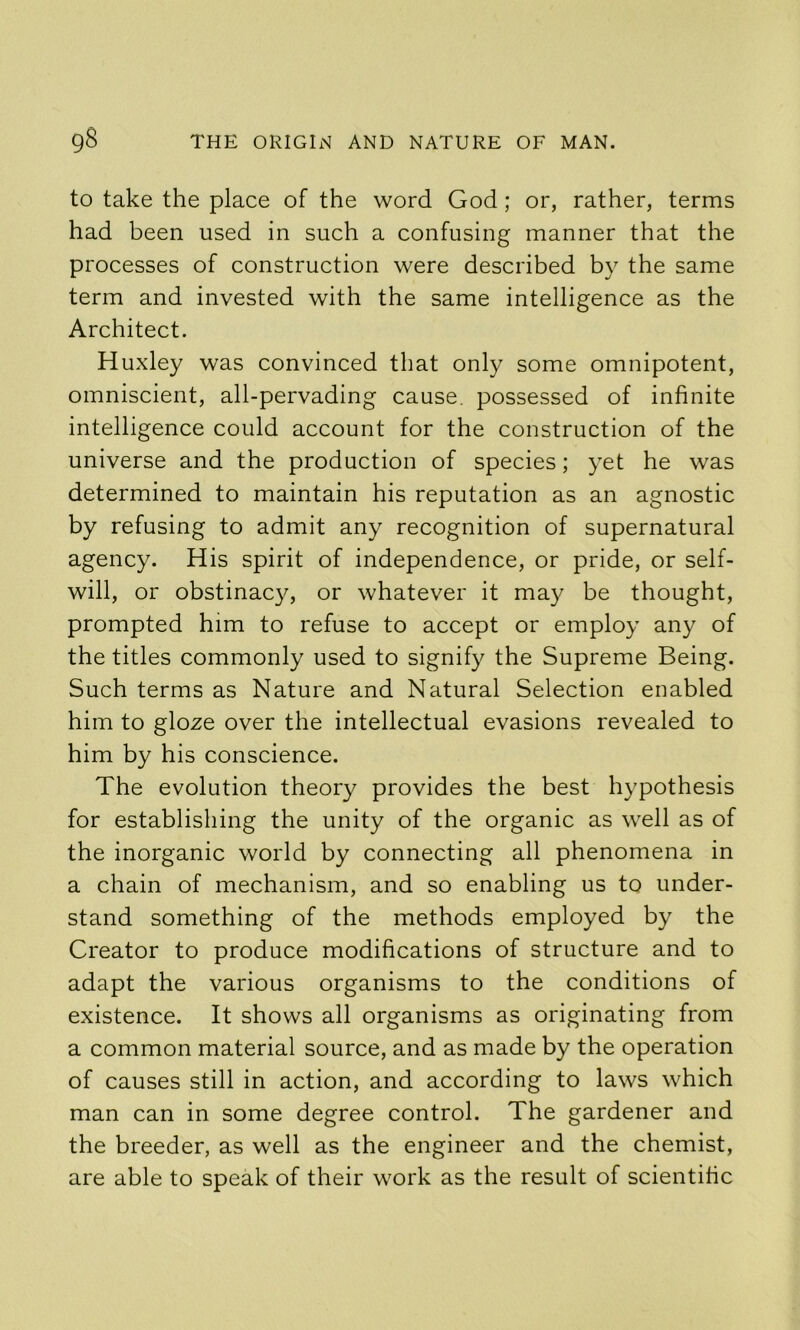 to take the place of the word God; or, rather, terms had been used in such a confusing manner that the processes of construction were described by the same term and invested with the same intelligence as the Architect. Huxley was convinced that only some omnipotent, omniscient, all-pervading cause, possessed of infinite intelligence could account for the construction of the universe and the production of species; yet he was determined to maintain his reputation as an agnostic by refusing to admit any recognition of supernatural agency. His spirit of independence, or pride, or self- will, or obstinacy, or whatever it may be thought, prompted him to refuse to accept or employ any of the titles commonly used to signify the Supreme Being. Such terms as Nature and Natural Selection enabled him to gloze over the intellectual evasions revealed to him by his conscience. The evolution theory provides the best hypothesis for establishing the unity of the organic as well as of the inorganic world by connecting all phenomena in a chain of mechanism, and so enabling us to under- stand something of the methods employed by the Creator to produce modifications of structure and to adapt the various organisms to the conditions of existence. It shows all organisms as originating from a common material source, and as made by the operation of causes still in action, and according to laws which man can in some degree control. The gardener and the breeder, as well as the engineer and the chemist, are able to speak of their work as the result of scientific