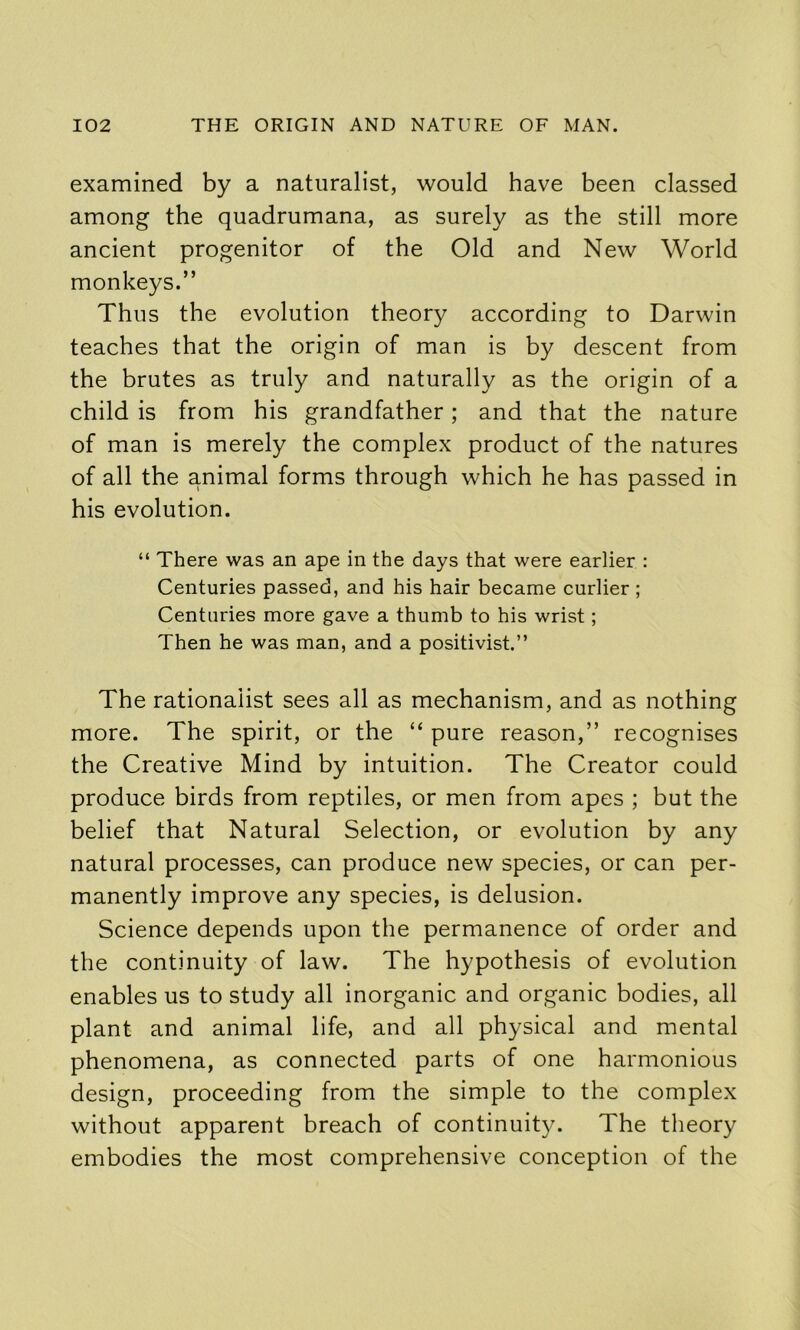 examined by a naturalist, would have been classed among the quadrumana, as surely as the still more ancient progenitor of the Old and New World monkeys.” Thus the evolution theory according to Darwin teaches that the origin of man is by descent from the brutes as truly and naturally as the origin of a child is from his grandfather; and that the nature of man is merely the complex product of the natures of all the animal forms through which he has passed in his evolution. “ There was an ape in the days that were earlier : Centuries passed, and his hair became curlier ; Centuries more gave a thumb to his wrist; Then he was man, and a positivist.” The rationalist sees all as mechanism, and as nothing more. The spirit, or the “ pure reason,” recognises the Creative Mind by intuition. The Creator could produce birds from reptiles, or men from apes ; but the belief that Natural Selection, or evolution by any natural processes, can produce new species, or can per- manently improve any species, is delusion. Science depends upon the permanence of order and the continuity of law. The hypothesis of evolution enables us to study all inorganic and organic bodies, all plant and animal life, and all physical and mental phenomena, as connected parts of one harmonious design, proceeding from the simple to the complex without apparent breach of continuity. The theory embodies the most comprehensive conception of the