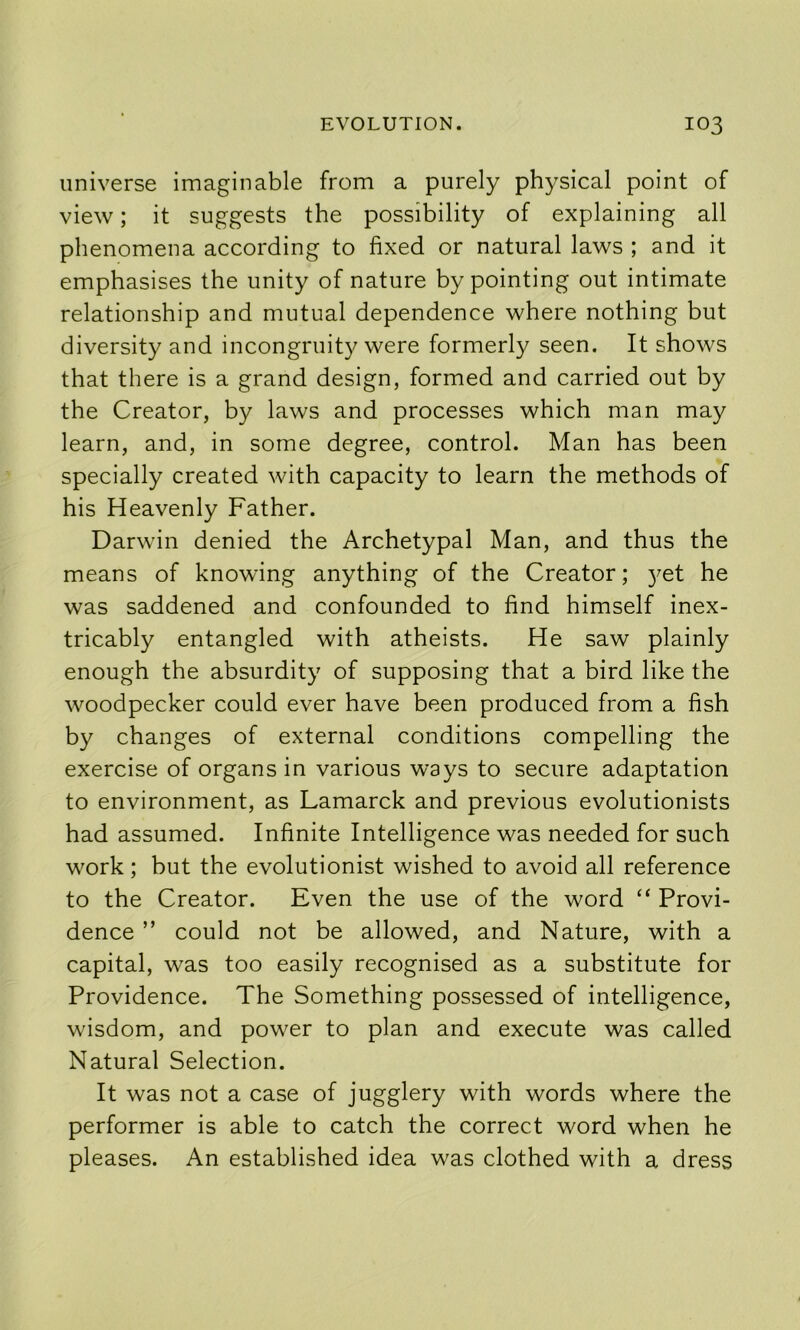 universe imaginable from a purely physical point of view; it suggests the possibility of explaining all phenomena according to fixed or natural laws ; and it emphasises the unity of nature by pointing out intimate relationship and mutual dependence where nothing but diversity and incongruity were formerly seen. It shows that there is a grand design, formed and carried out by the Creator, by laws and processes which man may learn, and, in some degree, control. Man has been specially created with capacity to learn the methods of his Heavenly Father. Darwin denied the Archetypal Man, and thus the means of knowing anything of the Creator; 3^et he was saddened and confounded to find himself inex- tricably entangled with atheists. He saw plainly enough the absurdity of supposing that a bird like the woodpecker could ever have been produced from a fish by changes of external conditions compelling the exercise of organs in various ways to secure adaptation to environment, as Lamarck and previous evolutionists had assumed. Infinite Intelligence was needed for such work; but the evolutionist wished to avoid all reference to the Creator. Even the use of the word “ Provi- dence ” could not be allowed, and Nature, with a capital, was too easily recognised as a substitute for Providence. The Something possessed of intelligence, wisdom, and power to plan and execute was called Natural Selection. It was not a case of jugglery with words where the performer is able to catch the correct word when he pleases. An established idea was clothed with a dress