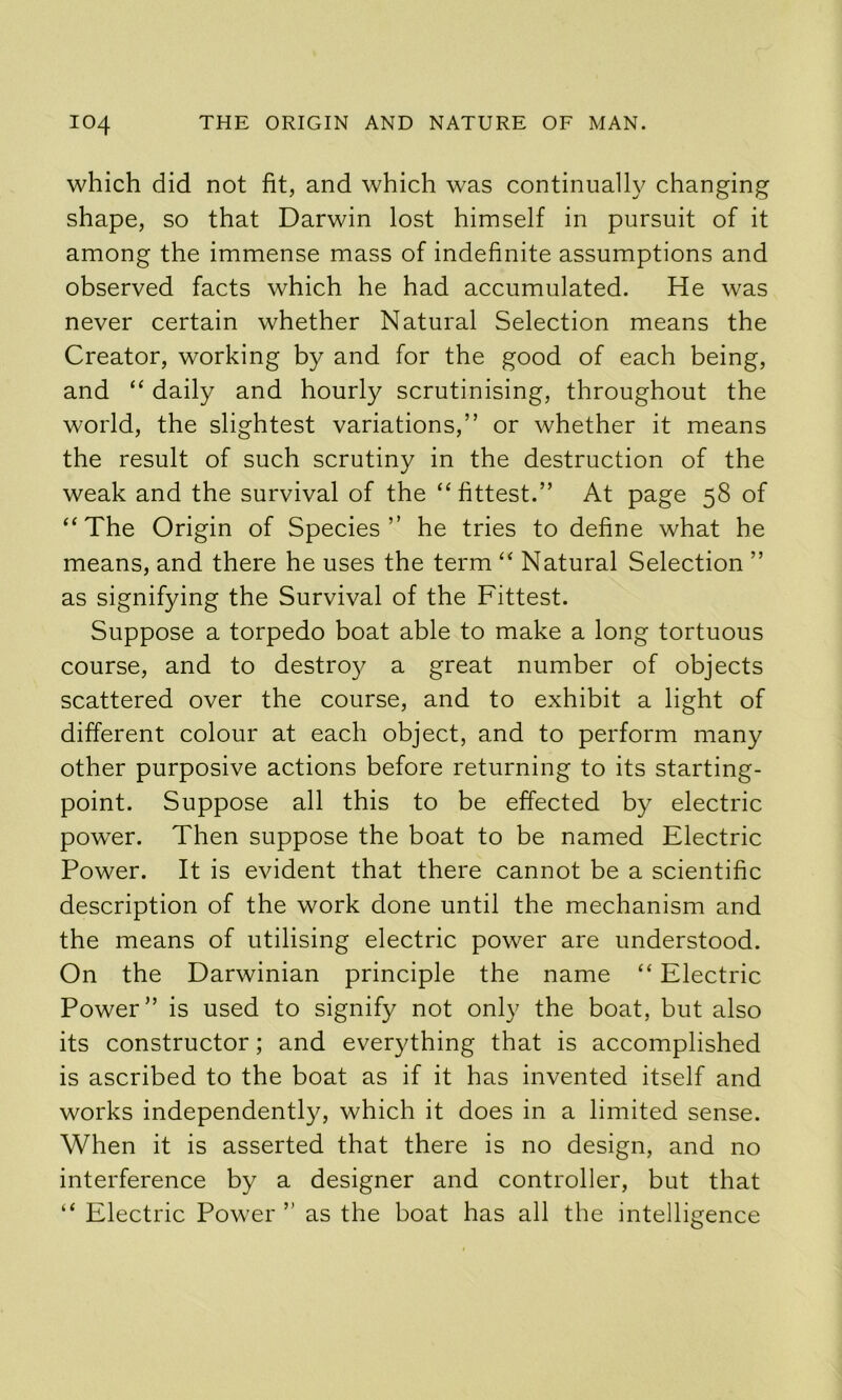 which did not fit, and which was continually changing shape, so that Darwin lost himself in pursuit of it among the immense mass of indefinite assumptions and observed facts which he had accumulated. He was never certain whether Natural Selection means the Creator, working by and for the good of each being, and “ daily and hourly scrutinising, throughout the world, the slightest variations,” or whether it means the result of such scrutiny in the destruction of the weak and the survival of the “fittest.” At page 58 of “The Origin of Species” he tries to define what he means, and there he uses the term “ Natural Selection ” as signifying the Survival of the Fittest. Suppose a torpedo boat able to make a long tortuous course, and to destroy a great number of objects scattered over the course, and to exhibit a light of different colour at each object, and to perform many other purposive actions before returning to its starting- point. Suppose all this to be effected by electric pow'er. Then suppose the boat to be named Electric Power. It is evident that there cannot be a scientific description of the work done until the mechanism and the means of utilising electric power are understood. On the Darwinian principle the name “ Electric Power” is used to signify not only the boat, but also its constructor; and everything that is accomplished is ascribed to the boat as if it has invented itself and works independently, which it does in a limited sense. When it is asserted that there is no design, and no interference by a designer and controller, but that “ Electric Power ” as the boat has all the intelligence