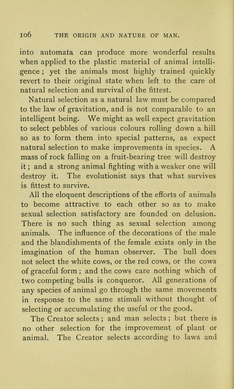 into automata can produce more wonderful results when applied to the plastic material of animal intelli- gence ; yet the animals most highly trained quickly revert to their original state when left to the care of natural selection and survival of the fittest. Natural selection as a natural law must be compared to the law of gravitation, and is not comparable to an intelligent being. We might as well expect gravitation to select pebbles of various colours rolling down a hill so as to form them into special patterns, as expect natural selection to make improvements in species. A mass of rock falling on a fruit-bearing tree will destroy it; and a strong animal fighting with a weaker one will destroy it. The evolutionist says that what survives is fittest to survive. All the eloquent descriptions of the efforts of animals to become attractive to each other so as to make sexual selection satisfactory are founded on delusion. There is no such thing as sexual selection among animals. The influence of the decorations of the male and the blandishments of the female exists only in the imagination of the human observer. The bull does not select the white cows, or the red cows, or the cows of graceful form; and the cows care nothing which of two competing bulls is conqueror. All generations of any species of animal go through the same movements in response to the same stimuli without thought of selecting or accumulating the useful or the good. The Creator selects ; and man selects ; but there is no other selection for the improvement of plant or animal. The Creator selects according to laws and