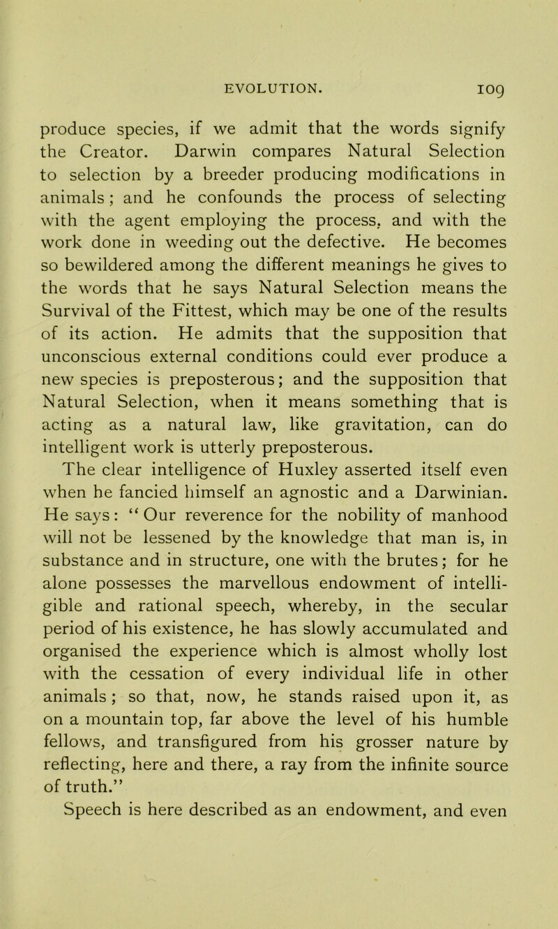 log produce species, if we admit that the words signify the Creator. Darwin compares Natural Selection to selection by a breeder producing modifications in animals; and he confounds the process of selecting with the agent employing the process, and with the work done in weeding out the defective. He becomes so bewildered among the different meanings he gives to the words that he says Natural Selection means the Survival of the Fittest, which may be one of the results of its action. He admits that the supposition that unconscious external conditions could ever produce a new species is preposterous; and the supposition that Natural Selection, when it means something that is acting as a natural law, like gravitation, can do intelligent work is utterly preposterous. The clear intelligence of Huxley asserted itself even when he fancied himself an agnostic and a Darwinian. He says: “Our reverence for the nobility of manhood will not be lessened by the knowledge that man is, in substance and in structure, one with the brutes; for he alone possesses the marvellous endowment of intelli- gible and rational speech, whereby, in the secular period of his existence, he has slowly accumulated and organised the experience which is almost wholly lost with the cessation of every individual life in other animals ; so that, now, he stands raised upon it, as on a mountain top, far above the level of his humble fellows, and transfigured from his grosser nature by reflecting, here and there, a ray from the infinite source of truth.” Speech is here described as an endowment, and even