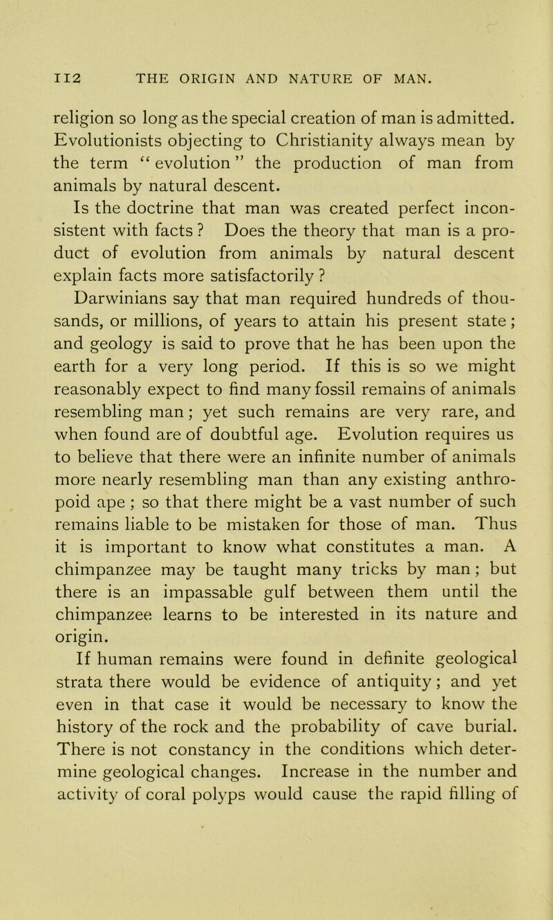 religion so long as the special creation of man is admitted. Evolutionists objecting to Christianity always mean by the term “ evolution ” the production of man from animals by natural descent. Is the doctrine that man was created perfect incon- sistent with facts ? Does the theory that man is a pro- duct of evolution from animals by natural descent explain facts more satisfactorily ? Darwinians say that man required hundreds of thou- sands, or millions, of years to attain his present state; and geology is said to prove that he has been upon the earth for a very long period. If this is so we might reasonably expect to find many fossil remains of animals resembling man; yet such remains are very rare, and when found are of doubtful age. Evolution requires us to believe that there were an infinite number of animals more nearly resembling man than any existing anthro- poid ape ; so that there might be a vast number of such remains liable to be mistaken for those of man. Thus it is important to know what constitutes a man. A chimpanzee may be taught many tricks by man; but there is an impassable gulf between them until the chimpanzee learns to be interested in its nature and origin. If human remains were found in definite geological strata there would be evidence of antiquity; and yet even in that case it would be necessary to know the history of the rock and the probability of cave burial. There is not constancy in the conditions which deter- mine geological changes. Increase in the number and activity of coral polyps would cause the rapid filling of