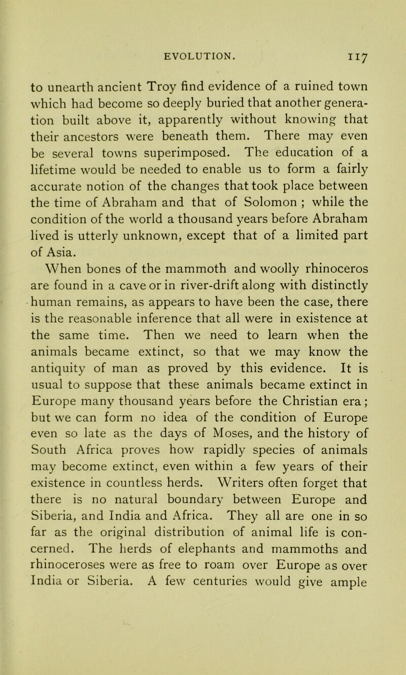 to unearth ancient Troy find evidence of a ruined town which had become so deeply buried that another genera- tion built above it, apparently without knowing that their ancestors were beneath them. There may even be several towns superimposed. The education of a lifetime would be needed to enable us to form a fairly accurate notion of the changes that took place between the time of Abraham and that of Solomon ; while the condition of the world a thousand years before Abraham lived is utterly unknown, except that of a limited part of Asia. When bones of the mammoth and woolly rhinoceros are found in a cave or in river-drift along with distinctly human remains, as appears to have been the case, there is the reasonable inference that all were in existence at the same time. Then we need to learn when the animals became extinct, so that we may know the antiquity of man as proved by this evidence. It is usual to suppose that these animals became extinct in Europe many thousand years before the Christian era; but we can form no idea of the condition of Europe even so late as the days of Moses, and the history of South Africa proves how rapidly species of animals may become extinct, even within a few years of their existence in countless herds. Writers often forget that there is no natural boundary between Europe and Siberia, and India and Africa. They all are one in so far as the original distribution of animal life is con- cerned. The herds of elephants and mammoths and rhinoceroses were as free to roam over Europe as over India or Siberia. A few centuries would give ample
