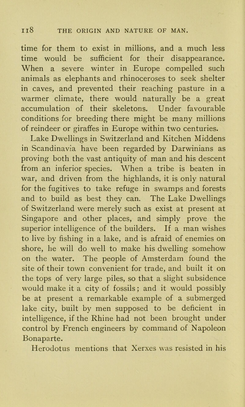 time for them to exist in millions, and a much less time would be sufficient for their disappearance. When a severe winter in Europe compelled such animals as elephants and rhinoceroses to seek shelter in caves, and prevented their reaching pasture in a warmer climate, there would naturally be a great accumulation of their skeletons. Under favourable conditions for breeding there might be many millions of reindeer or giraffes in Europe within two centuries. Lake Dwellings in Switzerland and Kitchen Middens in Scandinavia have been regarded by Darwinians as proving both the vast antiquity of man and his descent from an inferior species. When a tribe is beaten in war, and driven from the highlands, it is only natural for the fugitives to take refuge in swamps and forests and to build as best they can. The Lake Dwellings of Switzerland were merely such as exist at present at Singapore and other places, and simply prove the superior intelligence of the builders. If a man wishes to live by fishing in a lake, and is afraid of enemies on shore, he will do well to make his dwelling somehow on the water. The people of Amsterdam found the site of their town convenient for trade, and built it on the tops of very large piles, so that a slight subsidence would make it a city of fossils; and it would possibly be at present a remarkable example of a submerged lake city, built by men supposed to be deficient in intelligence, if the Rhine had not been brought under control by French engineers by command of Napoleon Bonaparte. Herodotus mentions that Xerxes was resisted in his