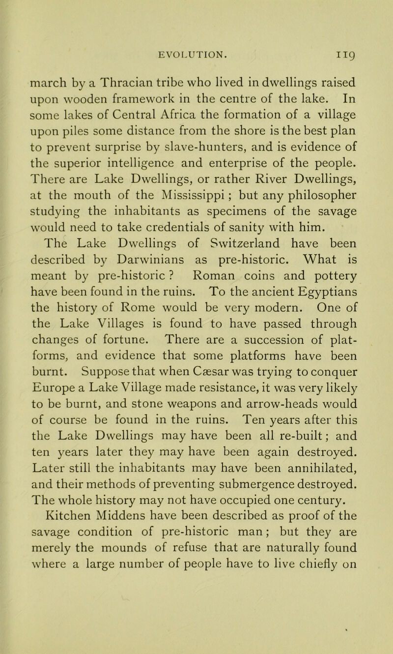 march by a Thracian tribe who lived in dwellings raised upon wooden framework in the centre of the lake. In some lakes of Central Africa the formation of a village upon piles some distance from the shore is the best plan to prevent surprise by slave-hunters, and is evidence of the superior intelligence and enterprise of the people. There are Lake Dwellings, or rather River Dwellings, at the mouth of the Mississippi; but any philosopher studying the inhabitants as specimens of the savage would need to take credentials of sanity with him. The Lake Dwellings of Switzerland have been described by Darwinians as pre-historic. What is meant by pre-historic ? Roman coins and pottery have been found in the ruins. To the ancient Egyptians the history of Rome would be very modern. One of the Lake Villages is found to have passed through changes of fortune. There are a succession of plat- forms, and evidence that some platforms have been burnt. Suppose that when Caesar was trying to conquer Europe a Lake Village made resistance, it was very likely to be burnt, and stone weapons and arrow-heads would of course be found in the ruins. Ten years after this the Lake Dwellings may have been all re-built; and ten years later they may have been again destroyed. Later still the inhabitants may have been annihilated, and their methods of preventing submergence destroyed. The whole history may not have occupied one century. Kitchen Middens have been described as proof of the savage condition of pre-historic man; but they are merely the mounds of refuse that are naturally found where a large number of people have to live chiefly on