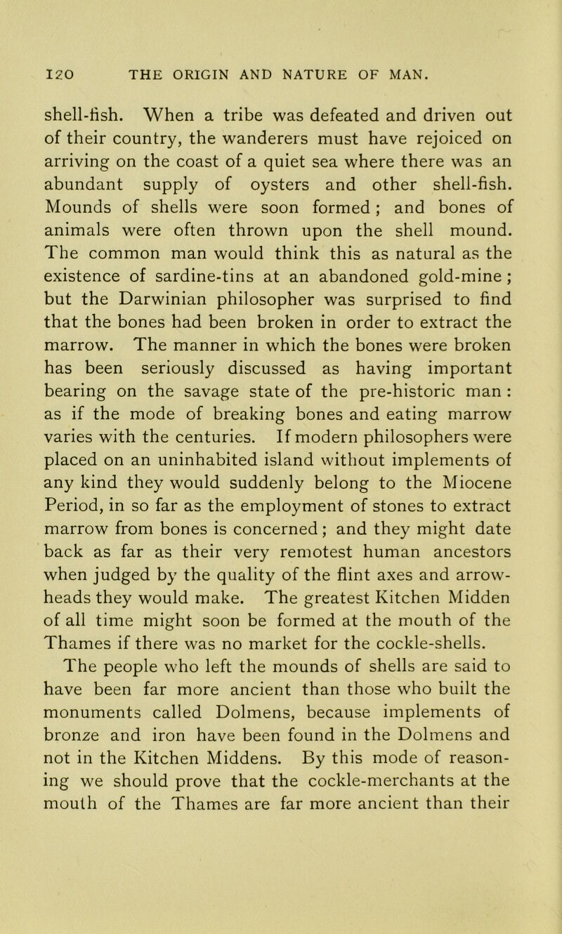 shell-lish. When a tribe was defeated and driven out of their country, the wanderers must have rejoiced on arriving on the coast of a quiet sea where there was an abundant supply of oysters and other shell-fish. Mounds of shells were soon formed; and bones of animals were often thrown upon the shell mound. The common man would think this as natural as the existence of sardine-tins at an abandoned gold-mine ; but the Darwinian philosopher was surprised to find that the bones had been broken in order to extract the marrow. The manner in which the bones were broken has been seriously discussed as having important bearing on the savage state of the pre-historic man : as if the mode of breaking bones and eating marrow varies with the centuries. If modern philosophers were placed on an uninhabited island without implements of any kind they would suddenly belong to the Miocene Period, in so far as the employment of stones to extract marrow from bones is concerned; and they might date back as far as their very remotest human ancestors when judged by the quality of the flint axes and arrow- heads they would make. The greatest Kitchen Midden of all time might soon be formed at the mouth of the Thames if there was no market for the cockle-shells. The people who left the mounds of shells are said to have been far more ancient than those who built the monuments called Dolmens, because implements of bronze and iron have been found in the Dolmens and not in the Kitchen Middens. By this mode of reason- ing we should prove that the cockle-merchants at the mouth of the Thames are far more ancient than their