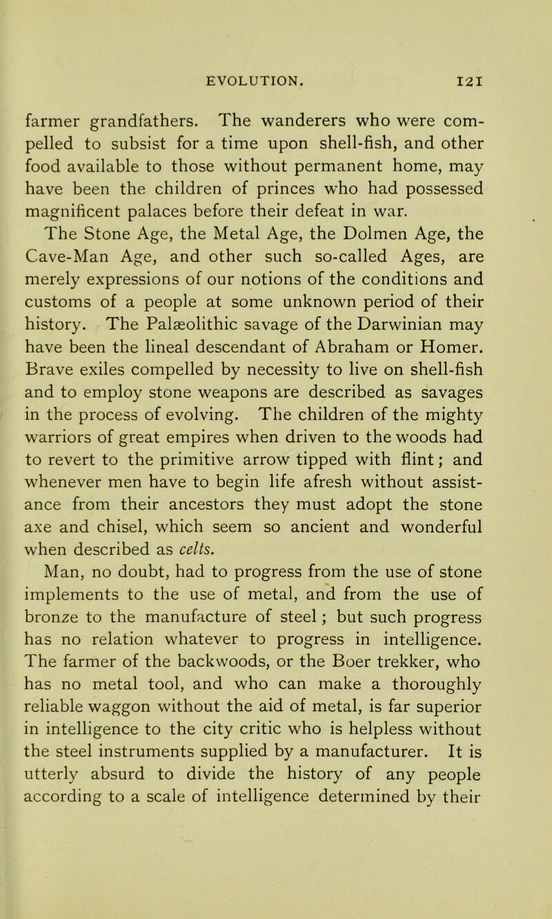 farmer grandfathers. The wanderers who were com- pelled to subsist for a time upon shell-fish, and other food available to those without permanent home, may have been the children of princes who had possessed magnificent palaces before their defeat in war. The Stone Age, the Metal Age, the Dolmen Age, the Cave-Man Age, and other such so-called Ages, are merely expressions of our notions of the conditions and customs of a people at some unknown period of their history. The Palaeolithic savage of the Darwinian may have been the lineal descendant of Abraham or Homer. Brave exiles compelled by necessity to live on shell-fish and to employ stone weapons are described as savages in the process of evolving. The children of the mighty warriors of great empires when driven to the woods had to revert to the primitive arrow tipped with flint; and whenever men have to begin life afresh without assist- ance from their ancestors they must adopt the stone axe and chisel, which seem so ancient and wonderful when described as celts. Man, no doubt, had to progress from the use of stone implements to the use of metal, and from the use of bronze to the manufacture of steel; but such progress has no relation whatever to progress in intelligence. The farmer of the backwoods, or the Boer trekker, who has no metal tool, and who can make a thoroughly reliable waggon without the aid of metal, is far superior in intelligence to the city critic who is helpless without the steel instruments supplied by a manufacturer. It is utterly absurd to divide the history of any people according to a scale of intelligence determined by their