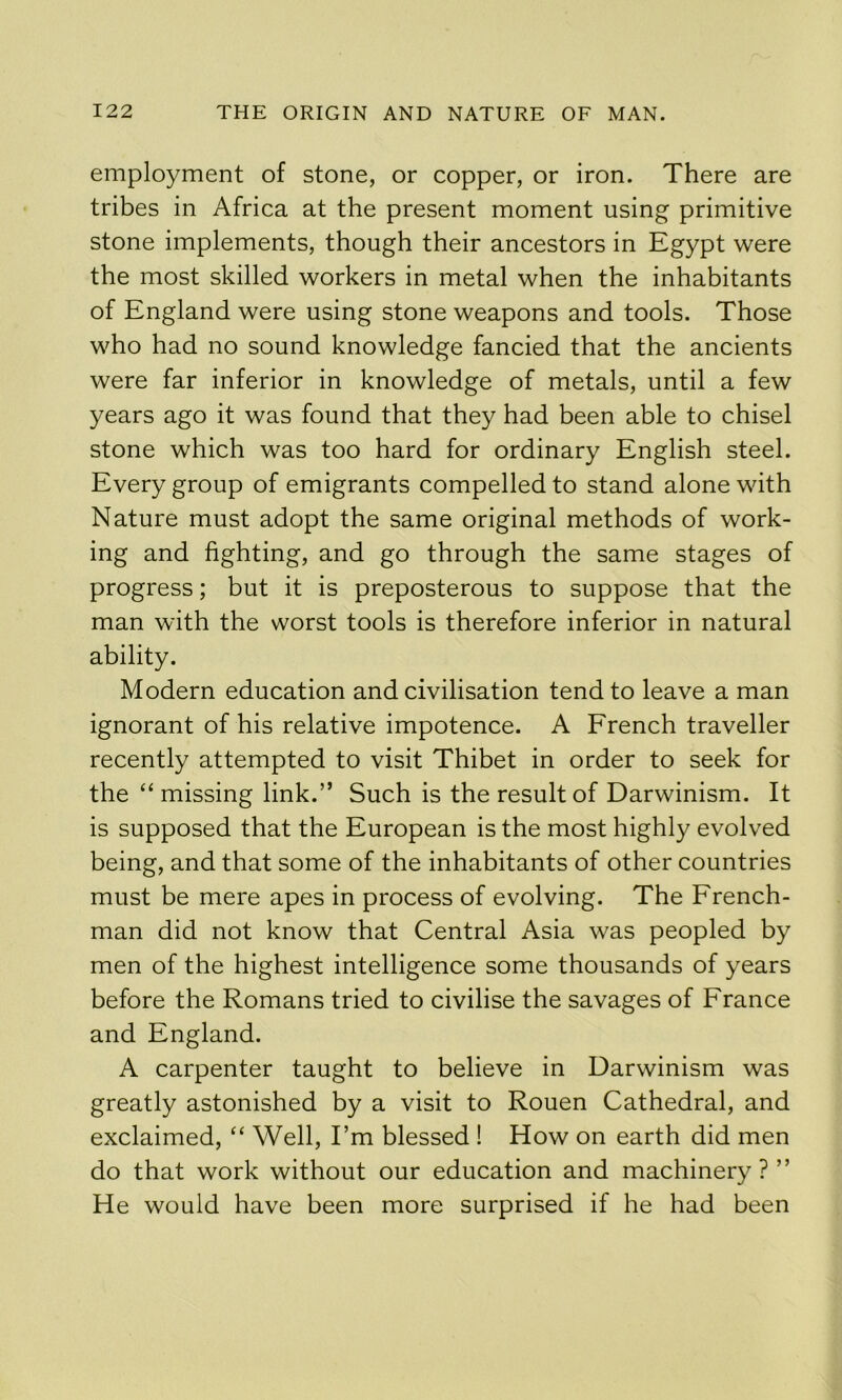 employment of stone, or copper, or iron. There are tribes in Africa at the present moment using primitive stone implements, though their ancestors in Egypt were the most skilled workers in metal when the inhabitants of England were using stone weapons and tools. Those who had no sound knowledge fancied that the ancients were far inferior in knowledge of metals, until a few years ago it was found that they had been able to chisel stone which was too hard for ordinary English steel. Every group of emigrants compelled to stand alone with Nature must adopt the same original methods of work- ing and fighting, and go through the same stages of progress; but it is preposterous to suppose that the man with the worst tools is therefore inferior in natural ability. Modern education and civilisation tend to leave a man ignorant of his relative impotence. A French traveller recently attempted to visit Thibet in order to seek for the “ missing link.” Such is the result of Darwinism. It is supposed that the European is the most highly evolved being, and that some of the inhabitants of other countries must be mere apes in process of evolving. The French- man did not know that Central Asia was peopled by men of the highest intelligence some thousands of years before the Romans tried to civilise the savages of France and England. A carpenter taught to believe in Darwinism was greatly astonished by a visit to Rouen Cathedral, and exclaimed, “ Well, I’m blessed ! How on earth did men do that work without our education and machinery?” He would have been more surprised if he had been