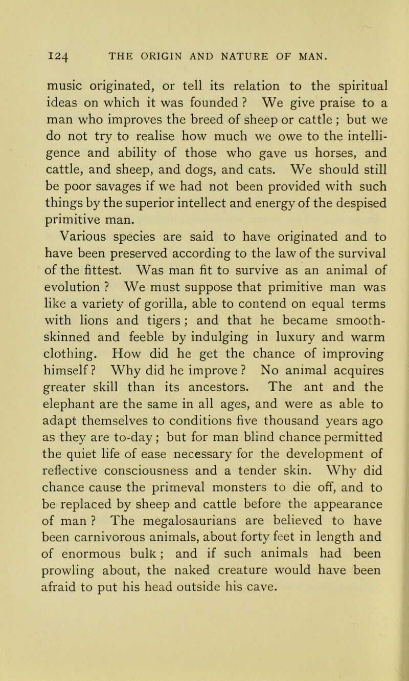 music originated, or tell its relation to the spiritual ideas on which it was founded ? We give praise to a man who improves the breed of sheep or cattle ; but we do not try to realise how much we owe to the intelli- gence and ability of those who gave us horses, and cattle, and sheep, and dogs, and cats. We should still be poor savages if we had not been provided with such things by the superior intellect and energy of the despised primitive man. Various species are said to have originated and to have been preserved according to the law of the survival of the fittest. Was man fit to survive as an animal of evolution ? We must suppose that primitive man was like a variety of gorilla, able to contend on equal terms with lions and tigers ; and that he became smooth- skinned and feeble by indulging in luxury and warm clothing. How did he get the chance of improving himself? Why did he improve ? No animal acquires greater skill than its ancestors. The ant and the elephant are the same in all ages, and were as able to adapt themselves to conditions five thousand years ago as they are to-day; but for man blind chance permitted the quiet life of ease necessary for the development of reflective consciousness and a tender skin. Why did chance cause the primeval monsters to die off, and to be replaced by sheep and cattle before the appearance of man ? The megalosaurians are believed to have been carnivorous animals, about forty feet in length and of enormous bulk; and if such animals had been prowling about, the naked creature would have been afraid to put his head outside his cave.