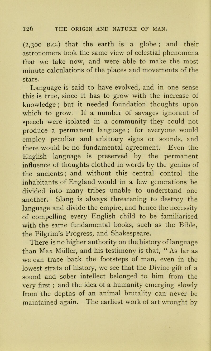 (2,300 B.c.) that the earth is a globe; and their astronomers took the same view of celestial phenomena that we take now, and were able to make the most minute calculations of the places and movements of the stars. Language is said to have evolved, and in one sense this is true, since it has to grow with the increase of knowledge; but it needed foundation thoughts upon which to grow. If a number of savages ignorant of speech were isolated in a community they could not produce a permanent language ; for everyone would employ peculiar and arbitrary signs or sounds, and there would be no fundamental agreement. Even the English language is preserved by the permanent influence of thoughts clothed in words by the genius of the ancients; and without this central control the inhabitants of England would in a few generations be divided into many tribes unable to understand one another. Slang is always threatening to destroy the language and divide the empire, and hence the necessity of compelling every English child to be familiarised with the same fundamental books, such as the Bible, the Pilgrim’s Progress, and Shakespeare. There is no higher authority on the history of language than Max Muller, and his testimony is that, “ As far as we can trace back the footsteps of man, even in the lowest strata of history, we see that the Divine gift of a sound and sober intellect belonged to him from the very first; and the idea of a humanity emerging slowly from the depths of an animal brutality can never be piaintained again. The earliest work of art wrought by