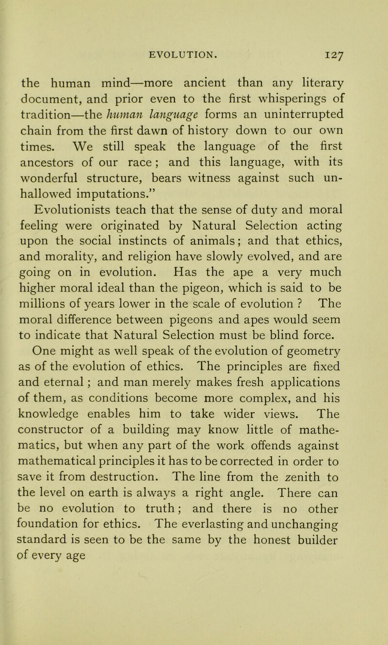 the human mind—more ancient than any literary document, and prior even to the first whisperings of tradition—the human language forms an uninterrupted chain from the first dawn of history down to our own times. We still speak the language of the first ancestors of our race; and this language, with its wonderful structure, bears witness against such un- hallowed imputations.” Evolutionists teach that the sense of duty and moral feeling were originated by Natural Selection acting upon the social instincts of animals; and that ethics, and morality, and religion have slowly evolved, and are going on in evolution. Has the ape a very much higher moral ideal than the pigeon, which is said to be millions of years lower in the scale of evolution ? The moral difference between pigeons and apes would seem to indicate that Natural Selection must be blind force. One might as well speak of the evolution of geometry as of the evolution of ethics. The principles are fixed and eternal; and man merely makes fresh applications of them, as conditions become more complex, and his knowledge enables him to take wider views. The constructor of a building may know little of mathe- matics, but when any part of the work offends against mathematical principles it has to be corrected in order to save it from destruction. The line from the zenith to the level on earth is always a right angle. There can be no evolution to truth; and there is no other foundation for ethics. The everlasting and unchanging standard is seen to be the same by the honest builder of every age