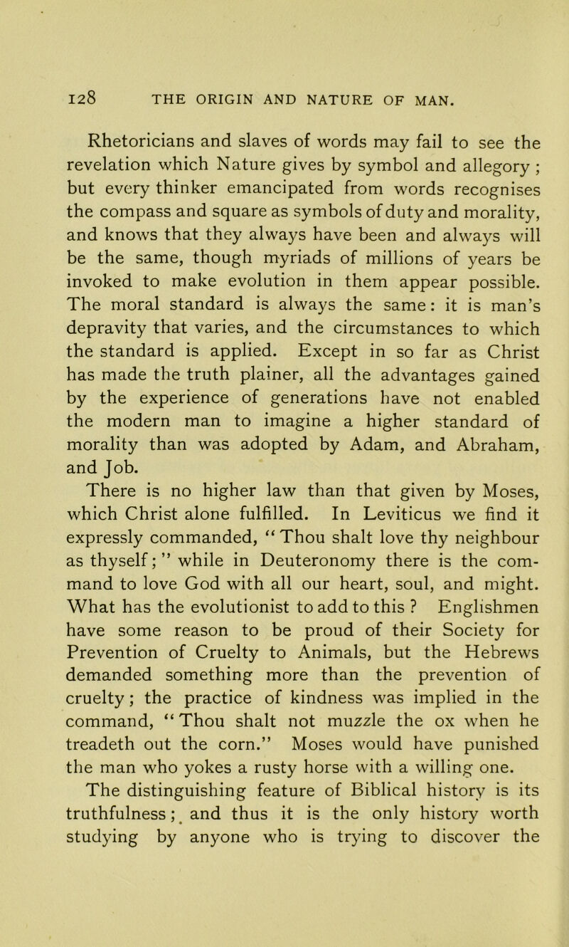 Rhetoricians and slaves of words may fail to see the revelation which Nature gives by symbol and allegory ; but every thinker emancipated from words recognises the compass and square as symbols of duty and morality, and knows that they always have been and always will be the same, though myriads of millions of years be invoked to make evolution in them appear possible. The moral standard is always the same: it is man’s depravity that varies, and the circumstances to which the standard is applied. Except in so far as Christ has made the truth plainer, all the advantages gained by the experience of generations have not enabled the modern man to imagine a higher standard of morality than was adopted by Adam, and Abraham, and Job. There is no higher law than that given by Moses, which Christ alone fulfilled. In Leviticus we find it expressly commanded, “ Thou shalt love thy neighbour as thyself; ” while in Deuteronomy there is the com- mand to love God with all our heart, soul, and might. What has the evolutionist to add to this ? Englishmen have some reason to be proud of their Society for Prevention of Cruelty to Animals, but the Hebrews demanded something more than the prevention of cruelty; the practice of kindness was implied in the command, “ Thou shalt not muzzle the ox when he treadeth out the corn.” Moses would have punished the man who yokes a rusty horse with a willing one. The distinguishing feature of Biblical history is its truthfulness; ^ and thus it is the only history worth studying by anyone who is trying to discover the