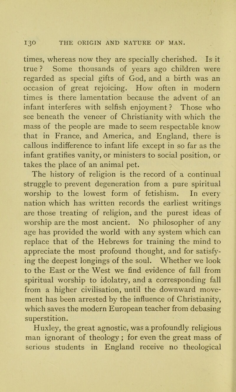 times, whereas now they are specially cherished. Is it true ? Some thousands of years ago children were regarded as special gifts of God, and a birth was an occasion of great rejoicing. How often in modern times is there lamentation because the advent of an infant interferes with selfish enjoyment ? Those who see beneath the veneer of Christianity with which the mass of the people are made to seem respectable know that in France, and America, and England, there is callous indifference to infant life except in so far as the infant gratifies vanity, or ministers to social position, or takes the place of an animal pet. The history of religion is the record of a continual struggle to prevent degeneration from a pure spiritual worship to the lowest form of fetishism. In every nation which has written records the earliest writings are those treating of religion, and the purest ideas of worship are the most ancient. No philosopher of any age has provided the world with any system which can replace that of the Hebrews for training the mind to appreciate the most profound thought, and for satisfy- ing the deepest longings of the soul. Whether we look to the East or the West we find evidence of fall from spiritual worship to idolatry, and a corresponding fall from a higher civilisation, until the downward move- ment has been arrested by the influence of Christianity, which saves the modern European teacher from debasing superstition. Huxley, the great agnostic, was a profoundly religious man ignorant of theology ; for even the great mass of serious students in England receive no theological