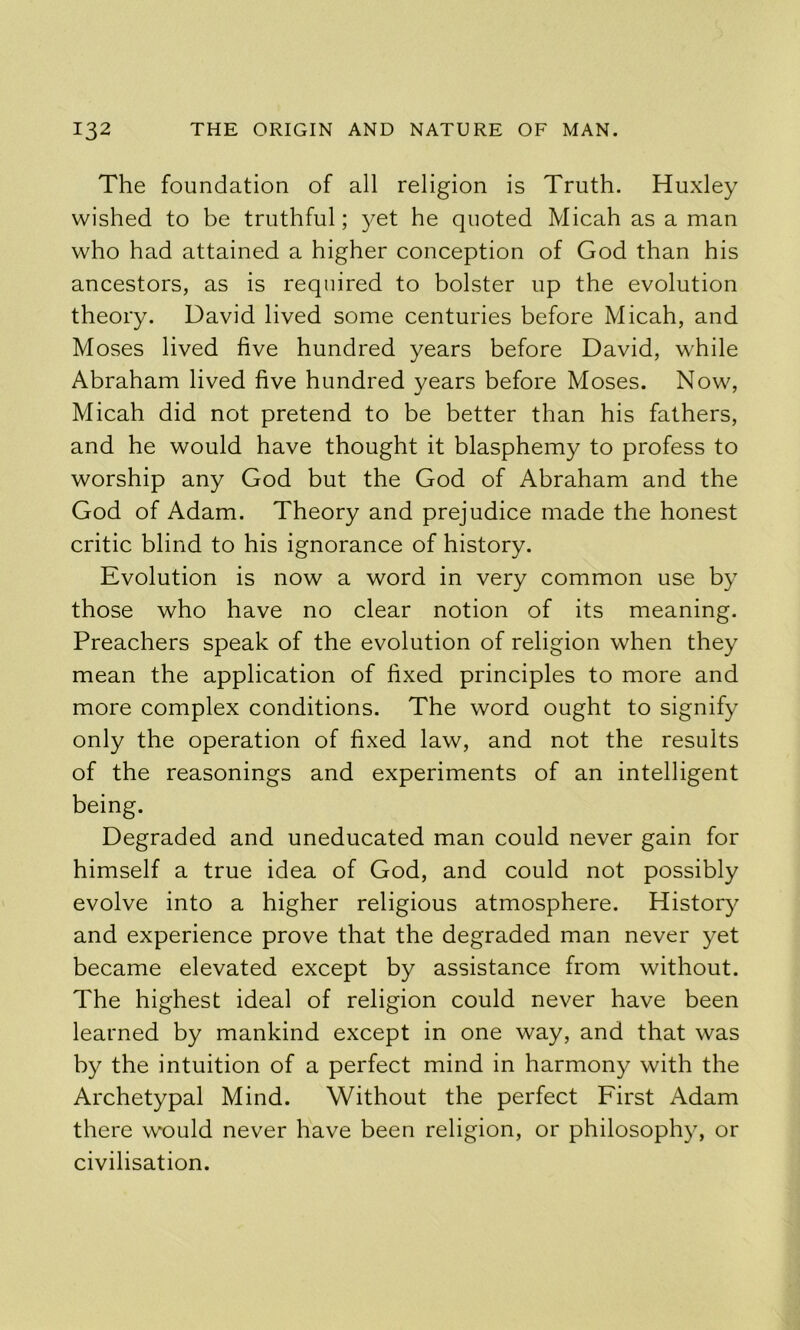 The foundation of all religion is Truth. Huxley wished to be truthful; yet he quoted Micah as a man who had attained a higher conception of God than his ancestors, as is required to bolster up the evolution theory. David lived some centuries before Micah, and Moses lived five hundred years before David, while Abraham lived five hundred years before Moses. Now, Micah did not pretend to be better than his fathers, and he would have thought it blasphemy to profess to worship any God but the God of Abraham and the God of Adam. Theory and prejudice made the honest critic blind to his ignorance of history. Evolution is now a word in very common use by those who have no clear notion of its meaning. Preachers speak of the evolution of religion when they mean the application of fixed principles to more and more complex conditions. The word ought to signify only the operation of fixed law, and not the results of the reasonings and experiments of an intelligent being. Degraded and uneducated man could never gain for himself a true idea of God, and could not possibly evolve into a higher religious atmosphere. History and experience prove that the degraded man never yet became elevated except by assistance from without. The highest ideal of religion could never have been learned by mankind except in one way, and that was by the intuition of a perfect mind in harmony with the Archetypal Mind. Without the perfect First Adam there would never have been religion, or philosophy, or civilisation.