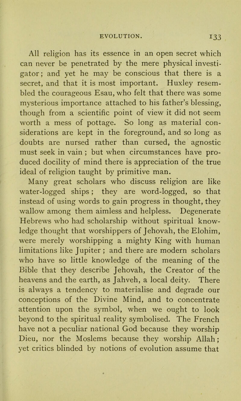 All religion has its essence in an open secret which can never be penetrated by the mere physical investi- gator ; and yet he may be conscious that there is a secret, and that it is most important. Huxley resem- bled the courageous Esau, who felt that there was some mysterious importance attached to his father’s blessing, though from a scientific point of view it did not seem worth a mess of pottage. So long as material con- siderations are kept in the foreground, and so long as doubts are nursed rather than cursed, the agnostic must seek in vain ; but when circumstances have pro- duced docility of mind there is appreciation of the true ideal of religion taught by primitive man. Many great scholars who discuss religion are like water-logged ships; they are word-logged, so that instead of using words to gain progress in thought, they wallow among them aimless and helpless. Degenerate Hebrews who had scholarship without spiritual know- ledge thought that worshippers of Jehovah, the Elohim, were merely worshipping a mighty King with human limitations like Jupiter ; and there are modern scholars who have so little knowledge of the meaning of the Bible that they describe Jehovah, the Creator of the heavens and the earth, as Jahveh, a local deity. There is always a tendency to materialise and degrade our conceptions of the Divine Mind, and to concentrate attention upon the symbol, when we ought to look beyond to the spiritual reality symbolised. The French have not a peculiar national God because they worship Dieu, nor the Moslems because they worship Allah; yet critics blinded by notions of evolution assume that
