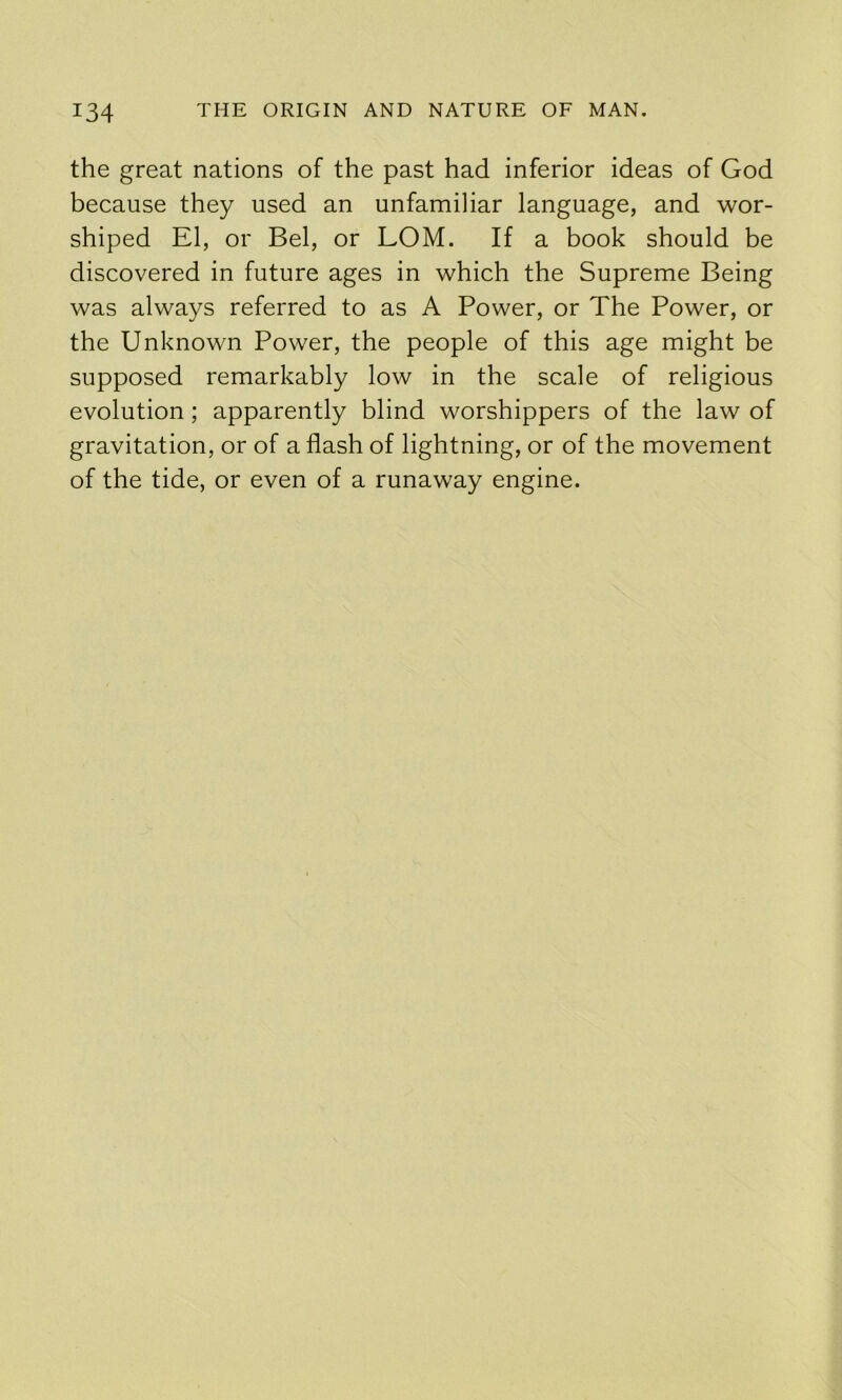 the great nations of the past had inferior ideas of God because they used an unfamiliar language, and wor- shiped El, or Bel, or LOM. If a book should be discovered in future ages in which the Supreme Being was always referred to as A Power, or The Power, or the Unknown Power, the people of this age might be supposed remarkably low in the scale of religious evolution; apparently blind worshippers of the law of gravitation, or of a flash of lightning, or of the movement of the tide, or even of a runaway engine.