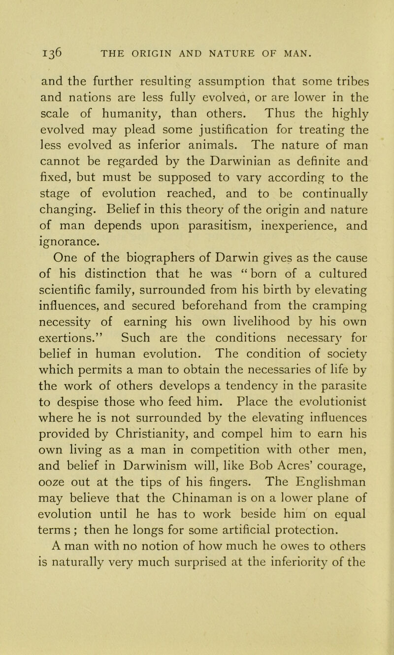 and the further resulting assumption that some tribes and nations are less fully evolveo, or are lower in the scale of humanity, than others. Thus the highly evolved may plead some justification for treating the less evolved as inferior animals. The nature of man cannot be regarded by the Darwinian as definite and fixed, but must be supposed to vary according to the stage of evolution reached, and to be continually changing. Belief in this theory of the origin and nature of man depends upon parasitism, inexperience, and ignorance. One of the biographers of Darwin gives as the cause of his distinction that he was “ born of a cultured scientific family, surrounded from his birth by elevating influences, and secured beforehand from the cramping necessity of earning his own livelihood by his own exertions.” Such are the conditions necessary for belief in human evolution. The condition of society which permits a man to obtain the necessaries of life by the work of others develops a tendency in the parasite to despise those who feed him. Place the evolutionist where he is not surrounded by the elevating influences provided by Christianity, and compel him to earn his own living as a man in competition with other men, and belief in Darwinism will, like Bob Acres’ courage, ooze out at the tips of his fingers. The Englishman may believe that the Chinaman is on a lower plane of evolution until he has to work beside him on equal terms ; then he longs for some artificial protection. A man with no notion of how much he owes to others is naturally very much surprised at the inferiority of the