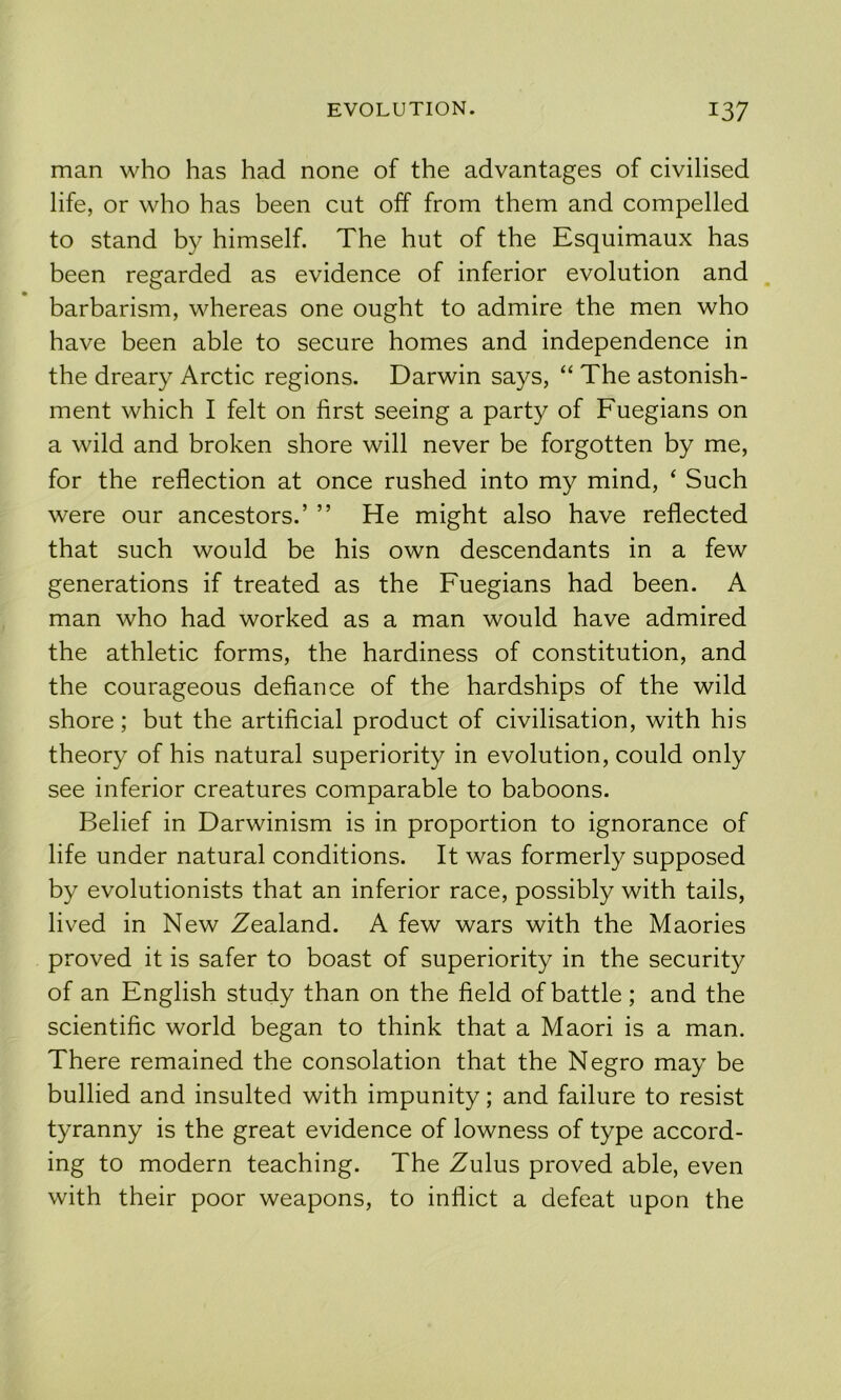 man who has had none of the advantages of civilised life, or who has been cut off from them and compelled to stand by himself. The hut of the Esquimaux has been regarded as evidence of inferior evolution and barbarism, whereas one ought to admire the men who have been able to secure homes and independence in the dreary Arctic regions. Darwin says, “ The astonish- ment which I felt on first seeing a party of Fuegians on a wild and broken shore will never be forgotten by me, for the reflection at once rushed into my mind, ‘ Such were our ancestors.’ ” He might also have reflected that such would be his own descendants in a few generations if treated as the Fuegians had been. A man who had worked as a man would have admired the athletic forms, the hardiness of constitution, and the courageous defiance of the hardships of the wild shore; but the artificial product of civilisation, with his theory of his natural superiority in evolution, could only see inferior creatures comparable to baboons. Belief in Darwinism is in proportion to ignorance of life under natural conditions. It was formerly supposed by evolutionists that an inferior race, possibly with tails, lived in New Zealand. A few wars with the Maories proved it is safer to boast of superiority in the security of an English study than on the field of battle ; and the scientific world began to think that a Maori is a man. There remained the consolation that the Negro may be bullied and insulted with impunity; and failure to resist tyranny is the great evidence of lowness of type accord- ing to modern teaching. The Zulus proved able, even with their poor weapons, to inflict a defeat upon the