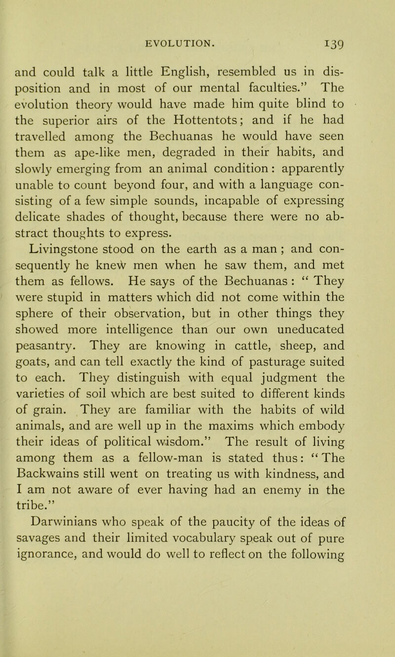 and could talk a little English, resembled us in dis- position and in most of our mental faculties.” The evolution theory would have made him quite blind to the superior airs of the Hottentots; and if he had travelled among the Bechuanas he would have seen them as ape-like men, degraded in their habits, and slowly emerging from an animal condition: apparently unable to count beyond four, and with a language con- sisting of a few simple sounds, incapable of expressing delicate shades of thought, because there were no ab- stract thoughts to express. Livingstone stood on the earth as a man ; and con- sequently he knew men when he saw them, and met them as fellows. He says of the Bechuanas : “ They were stupid in matters which did not come within the sphere of their observation, but in other things they showed more intelligence than our own uneducated peasantry. They are knowing in cattle, sheep, and goats, and can tell exactly the kind of pasturage suited to each. They distinguish with equal judgment the varieties of soil which are best suited to different kinds of grain. They are familiar with the habits of wild animals, and are well up in the maxims which embody their ideas of political wisdom.” The result of living among them as a fellow-man is stated thus: “ The Backwains still went on treating us with kindness, and I am not aware of ever having had an enemy in the tribe.” Darwinians who speak of the paucity of the ideas of savages and their limited vocabulary speak out of pure ignorance, and would do well to reflect on the following