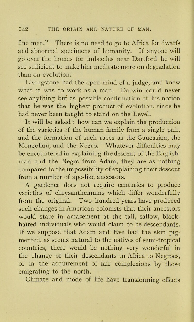 fine men.” There is no need to go to Africa for dwarfs and abnormal specimens of humanity. If anyone will go over the homes for imbeciles near Dartford he will see sufficient to make him meditate more on degradation than on evolution. Livingstone had the open mind of a judge, and knew what it was to work as a man. Darwin could never see anything but‘ as possible confirmation of his notion that he was the highest product of evolution, since he had never been taught to stand on the Level. It will be asked : how can we explain the production of the varieties of the human family from a single pair, and the formation of such races as the Caucasian, the Mongolian, and the Negro. Whatever difficulties may be encountered in explaining the descent of the English- man and the Negro from Adam, they are as nothing compared to the impossibility of explaining their descent from a number of ape-like ancestors. A gardener does not require centuries to produce varieties of chrysanthemums which differ wonderfully from the original. Two hundred years have produced such changes in American colonists that their ancestors would stare in amazement at the tall, sallow, black- haired individuals who would claim to be descendants. If we suppose that Adam and Eve had the skin pig- mented, as seems natural to the natives of semi-tropical countries, there would be nothing very wonderful in the change of their descendants in Africa to Negroes, or in the acquirement of fair complexions by those emigrating to the north. Climate and mode of life have transforming effects