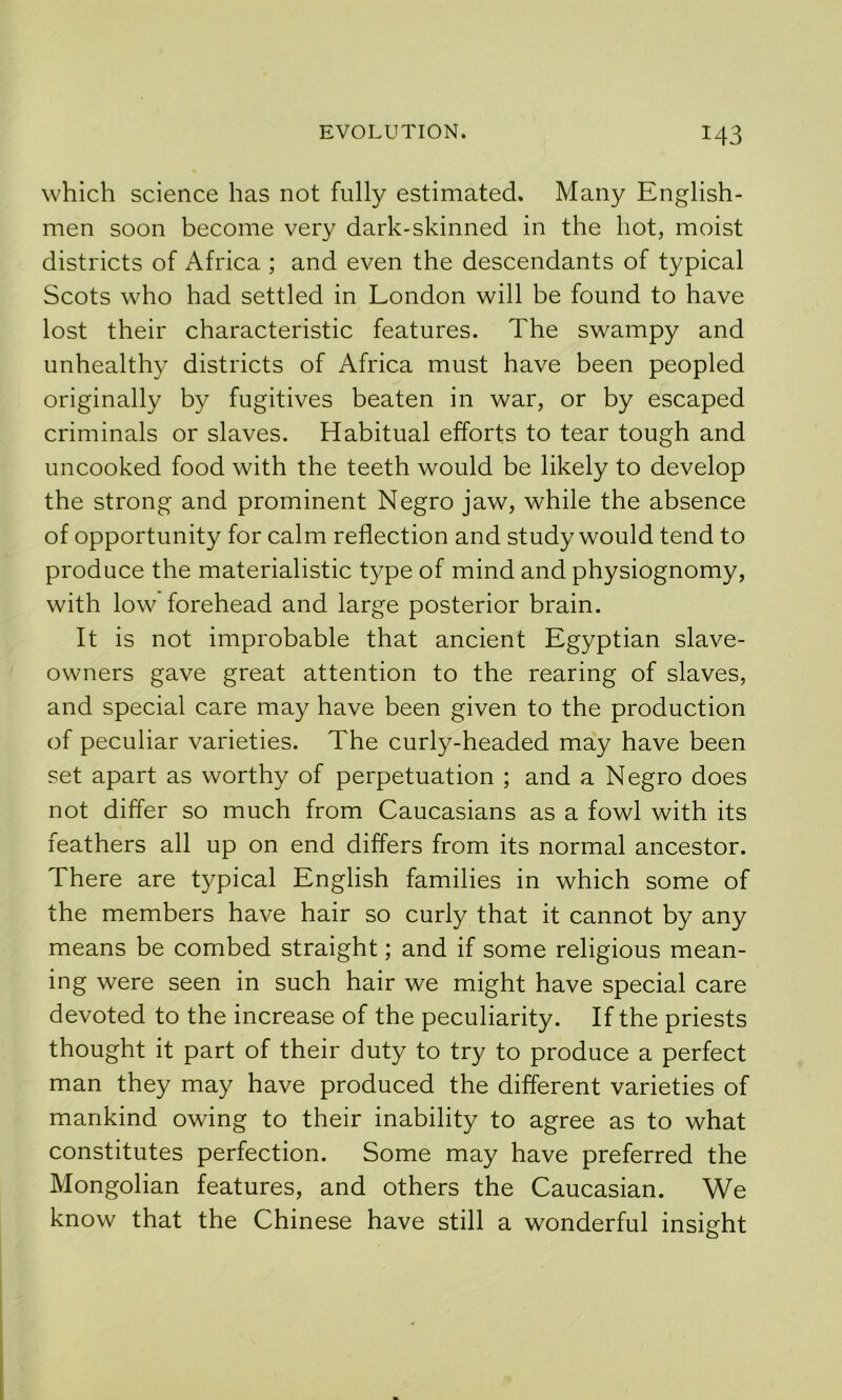 which science has not fully estimated. Many English- men soon become very dark-skinned in the hot, moist districts of Africa ; and even the descendants of typical Scots who had settled in London will be found to have lost their characteristic features. The swampy and unhealthy districts of Africa must have been peopled originally by fugitives beaten in war, or by escaped criminals or slaves. Habitual efforts to tear tough and uncooked food with the teeth would be likely to develop the strong and prominent Negro jaw, while the absence of opportunity for calm reflection and study would tend to produce the materialistic type of mind and physiognomy, with low forehead and large posterior brain. It is not improbable that ancient Egyptian slave- owners gave great attention to the rearing of slaves, and special care may have been given to the production of peculiar varieties. The curly-headed may have been set apart as worthy of perpetuation ; and a Negro does not differ so much from Caucasians as a fowl with its feathers all up on end differs from its normal ancestor. There are typical English families in which some of the members have hair so curly that it cannot by any means be combed straight; and if some religious mean- ing were seen in such hair we might have special care devoted to the increase of the peculiarity. If the priests thought it part of their duty to try to produce a perfect man they may have produced the different varieties of mankind owing to their inability to agree as to what constitutes perfection. Some may have preferred the Mongolian features, and others the Caucasian. We know that the Chinese have still a wonderful insight