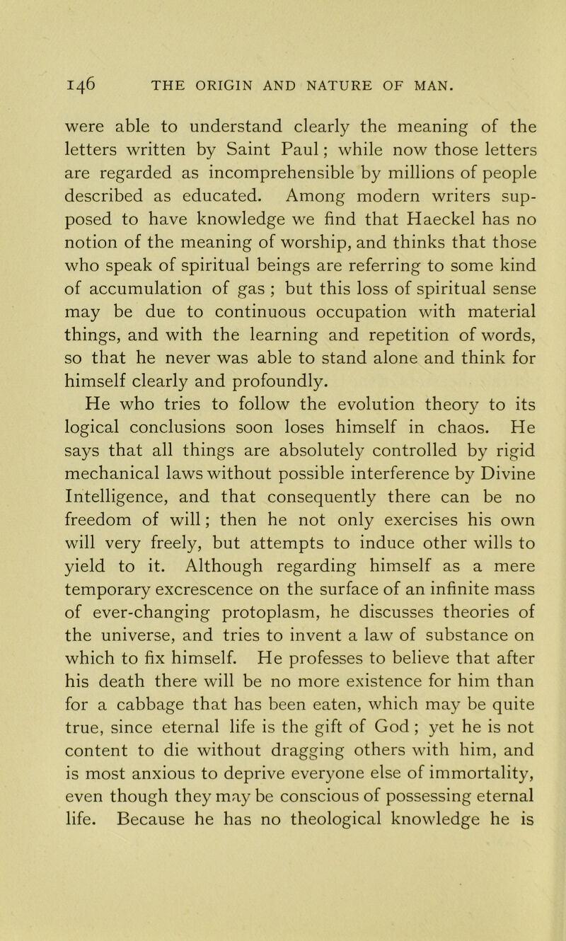 were able to understand clearly the meaning of the letters written by Saint Paul; while now those letters are regarded as incomprehensible by millions of people described as educated. Among modern writers sup- posed to have knowledge we find that Haeckel has no notion of the meaning of worship, and thinks that those who speak of spiritual beings are referring to some kind of accumulation of gas ; but this loss of spiritual sense may be due to continuous occupation with material things, and with the learning and repetition of words, so that he never was able to stand alone and think for himself clearly and profoundly. He who tries to follow the evolution theory to its logical conclusions soon loses himself in chaos. He says that all things are absolutely controlled by rigid mechanical laws without possible interference by Divine Intelligence, and that consequently there can be no freedom of will; then he not only exercises his own will very freely, but attempts to induce other wills to yield to it. Although regarding himself as a mere temporary excrescence on the surface of an infinite mass of ever-changing protoplasm, he discusses theories of the universe, and tries to invent a law of substance on which to fix himself. He professes to believe that after his death there will be no more existence for him than for a cabbage that has been eaten, which may be quite true, since eternal life is the gift of God; yet he is not content to die without dragging others with him, and is most anxious to deprive everyone else of immortality, even though they may be conscious of possessing eternal life. Because he has no theological knowledge he is