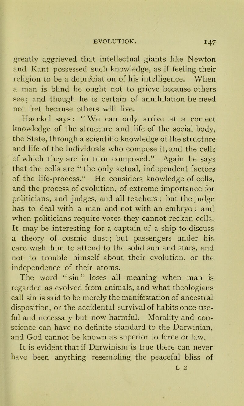 greatly aggrieved that intellectual giants like Newton and Kant possessed such knowledge, as if feeling their religion to be a depreciation of his intelligence. When a man is blind he ought not to grieve because others see; and though he is certain of annihilation he need not fret because others will live. Haeckel says: “ We can only arrive at a correct knowledge of the structure and life of the social body, the State, through a scientific knowledge of the structure and life of the individuals who compose it, and the cells of which they are in turn composed.” Again he says that the cells are “the only actual, independent factors of the life-process.” He considers knowledge of cells, and the process of evolution, of extreme importance for politicians, and judges, and all teachers; but the judge has to deal with a man and not with an embryo ; and when politicians require votes they cannot reckon cells. It may be interesting for a captain of a ship to discuss a theory of cosmic dust; but passengers under his care wish him to attend to the solid sun and stars, and not to trouble himself about their evolution, or the independence of their atoms. The word “ sin ” loses all meaning when man is regarded as evolved from animals, and what theologians call sin is said to be merely the manifestation of ancestral disposition, or the accidental survival of habits once use- ful and necessary but now harmful. Morality and con- science can have no definite standard to the Darwinian, and God cannot be known as superior to force or law. It is evident that if Darwinism is true there can never have been anything resembling the peaceful bliss of L 2