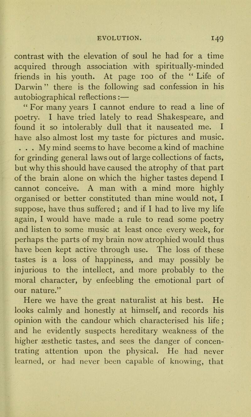 contrast with the elevation of soul he had for a time acquired through association with spiritually-minded friends in his youth. At page 100 of the “ Life of Darwin ” there is the following sad confession in his autobiographical reflections:— “ For many years I cannot endure to read a line of poetry. I have tried lately to read Shakespeare, and found it so intolerably dull that it nauseated me. I have also almost lost my taste for pictures and music. . . . My mind seems to have become a kind of machine for grinding general laws out of large collections of facts, but why this should have caused the atrophy of that part of the brain alone on which the higher tastes depend I cannot conceive. A man with a mind more highly organised or better constituted than mine would not, I suppose, have thus suffered; and if I had to live my life again, I would have made a rule to read some poetry and listen to some music at least once every week, for perhaps the parts of my brain now atrophied would thus have been kept active through use. The loss of these tastes is a loss of happiness, and may possibly be injurious to the intellect, and more probably to the moral character, by enfeebling the emotional part of our nature.” Here we have the great naturalist at his best. He looks calmly and honestly at himself, and records his opinion with the candour which characterised his life; and he evidently suspects hereditary weakness of the higher aesthetic tastes, and sees the danger of concen- trating attention upon the physical. He had never learned, or had never been ca[>able of knowing, that