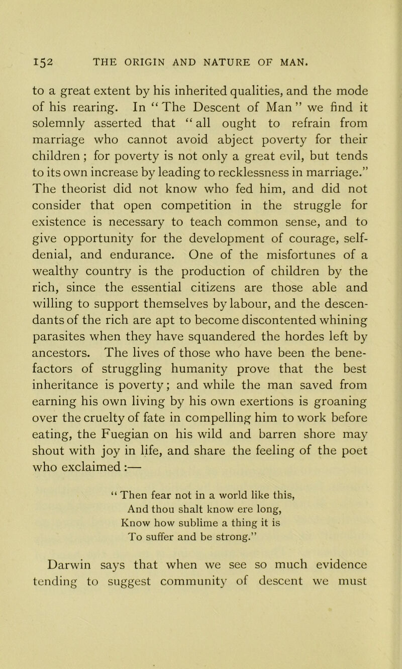 to a great extent by his inherited qualities, and the mode of his rearing. In “ The Descent of Man ” we find it solemnly asserted that ‘‘ all ought to refrain from marriage who cannot avoid abject poverty for their children; for poverty is not only a great evil, but tends to its own increase by leading to recklessness in marriage.” The theorist did not know who fed him, and did not consider that open competition in the struggle for existence is necessary to teach common sense, and to give opportunity for the development of courage, self- denial, and endurance. One of the misfortunes of a wealthy country is the production of children by the rich, since the essential citizens are those able and willing to support themselves by labour, and the descen- dants of the rich are apt to become discontented whining parasites when they have squandered the hordes left by ancestors. The lives of those who have been the bene- factors of struggling humanity prove that the best inheritance is poverty; and while the man saved from earning his own living by his own exertions is groaning over the cruelty of fate in compelling him to work before eating, the Fuegian on his wild and barren shore may shout with joy in life, and share the feeling of the poet who exclaimed:— “ Then fear not in a world like this, And thou shalt know ere long, Know how sublime a thing it is To suffer and be strong.” Darwin says that when we see so much evidence tending to suggest community of descent we must