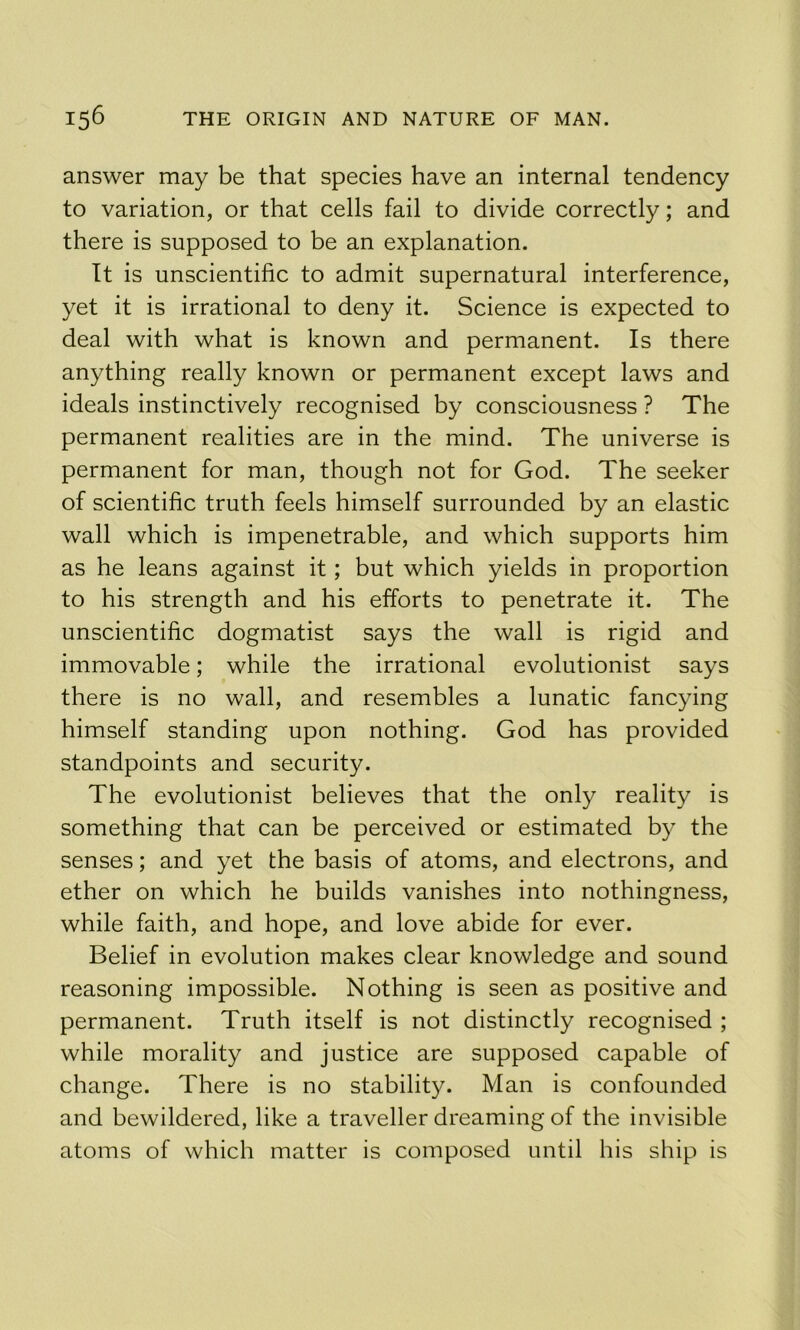 answer may be that species have an internal tendency to variation, or that cells fail to divide correctly; and there is supposed to be an explanation. It is unscientific to admit supernatural interference, yet it is irrational to deny it. Science is expected to deal with what is known and permanent. Is there anything really known or permanent except laws and ideals instinctively recognised by consciousness ? The permanent realities are in the mind. The universe is permanent for man, though not for God. The seeker of scientific truth feels himself surrounded by an elastic wall which is impenetrable, and which supports him as he leans against it; but which yields in proportion to his strength and his efforts to penetrate it. The unscientific dogmatist says the wall is rigid and immovable; while the irrational evolutionist says there is no wall, and resembles a lunatic fancying himself standing upon nothing. God has provided standpoints and security. The evolutionist believes that the only reality is something that can be perceived or estimated by the senses; and yet the basis of atoms, and electrons, and ether on which he builds vanishes into nothingness, while faith, and hope, and love abide for ever. Belief in evolution makes clear knowledge and sound reasoning impossible. Nothing is seen as positive and permanent. Truth itself is not distinctly recognised ; while morality and justice are supposed capable of change. There is no stability. Man is confounded and bewildered, like a traveller dreaming of the invisible atoms of which matter is composed until his ship is