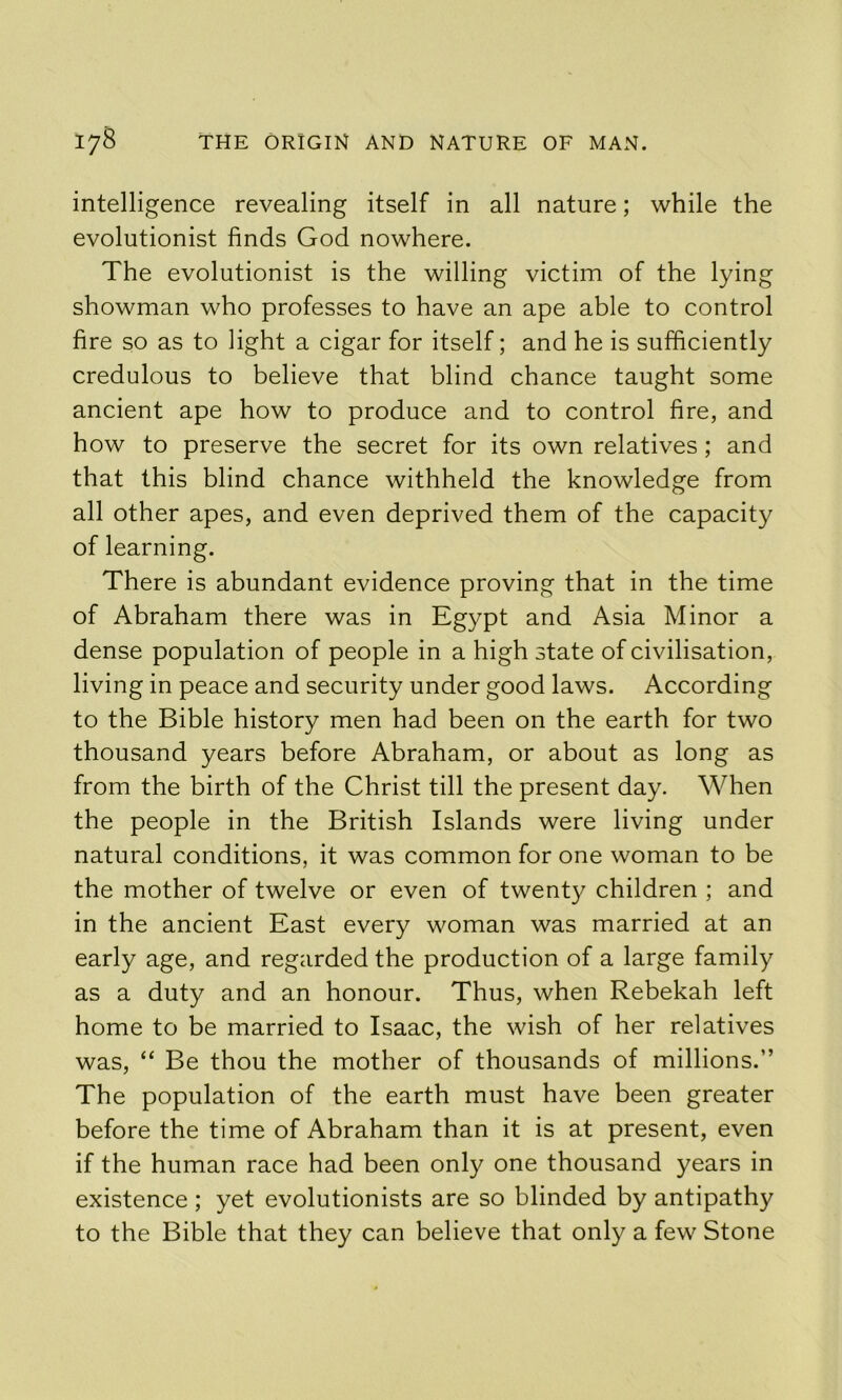 intelligence revealing itself in all nature; while the evolutionist finds God nowhere. The evolutionist is the willing victim of the lying showman who professes to have an ape able to control fire so as to light a cigar for itself; and he is sufficiently credulous to believe that blind chance taught some ancient ape how to produce and to control fire, and how to preserve the secret for its own relatives; and that this blind chance withheld the knowledge from all other apes, and even deprived them of the capacity of learning. There is abundant evidence proving that in the time of Abraham there was in Egypt and Asia Minor a dense population of people in a high state of civilisation, living in peace and security under good laws. According to the Bible history men had been on the earth for two thousand years before Abraham, or about as long as from the birth of the Christ till the present day. When the people in the British Islands were living under natural conditions, it was common for one woman to be the mother of twelve or even of twenty children ; and in the ancient East every woman was married at an early age, and regarded the production of a large family as a duty and an honour. Thus, when Rebekah left home to be married to Isaac, the wish of her relatives was, “ Be thou the mother of thousands of millions.” The population of the earth must have been greater before the time of Abraham than it is at present, even if the human race had been only one thousand years in existence ; yet evolutionists are so blinded by antipathy to the Bible that they can believe that only a few Stone