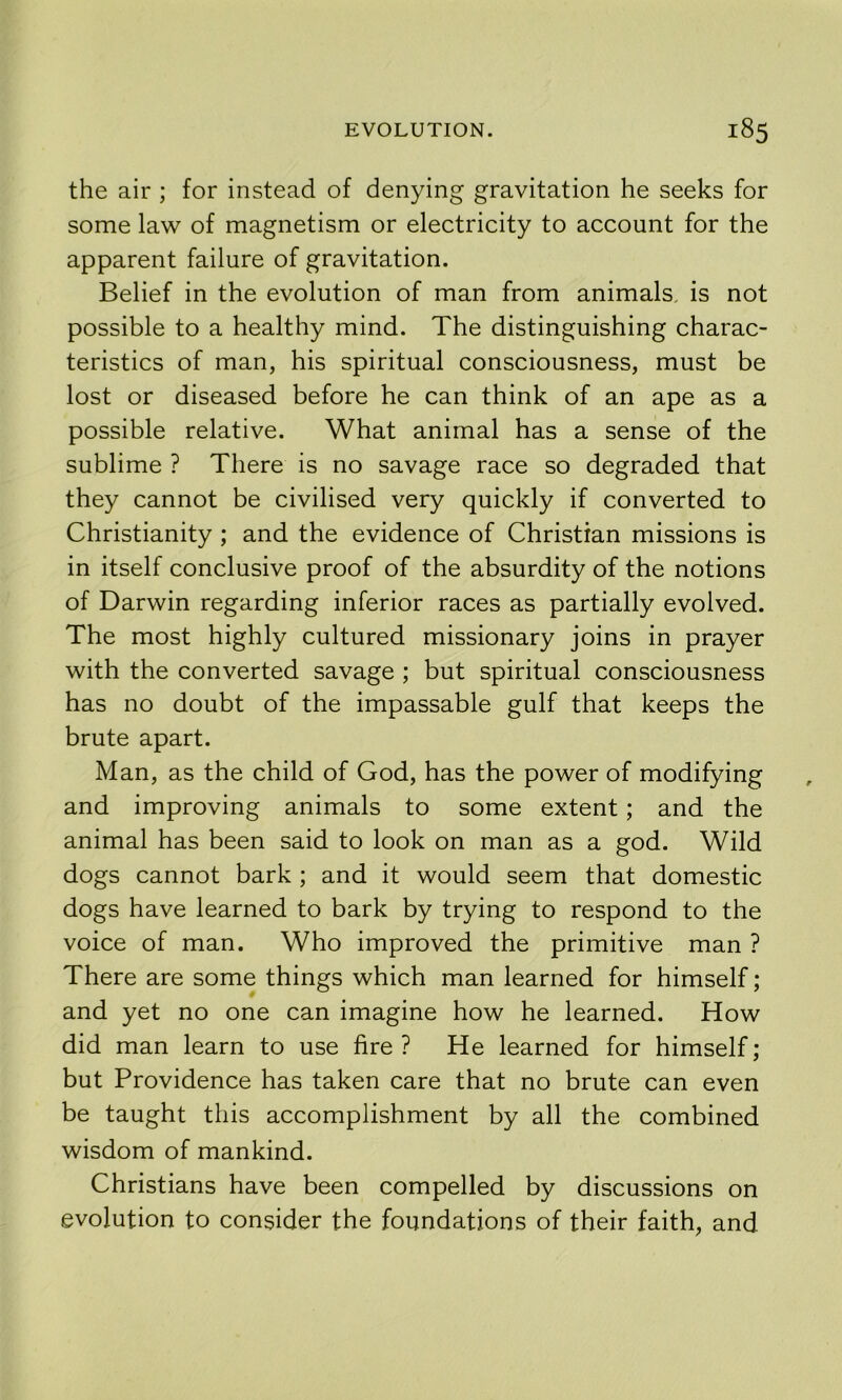 the air ; for instead of denying gravitation he seeks for some law of magnetism or electricity to account for the apparent failure of gravitation. Belief in the evolution of man from animals, is not possible to a healthy mind. The distinguishing charac- teristics of man, his spiritual consciousness, must be lost or diseased before he can think of an ape as a possible relative. What animal has a sense of the sublime ? There is no savage race so degraded that they cannot be civilised very quickly if converted to Christianity ; and the evidence of Christian missions is in itself conclusive proof of the absurdity of the notions of Darwin regarding inferior races as partially evolved. The most highly cultured missionary joins in prayer with the converted savage ; but spiritual consciousness has no doubt of the impassable gulf that keeps the brute apart. Man, as the child of God, has the power of modifying and improving animals to some extent; and the animal has been said to look on man as a god. Wild dogs cannot bark ; and it would seem that domestic dogs have learned to bark by trying to respond to the voice of man. Who improved the primitive man ? There are some things which man learned for himself; and yet no one can imagine how he learned. How did man learn to use fire ? He learned for himself; but Providence has taken care that no brute can even be taught this accomplishment by all the combined wisdom of mankind. Christians have been compelled by discussions on evolution to consider the foundations of their faith, and