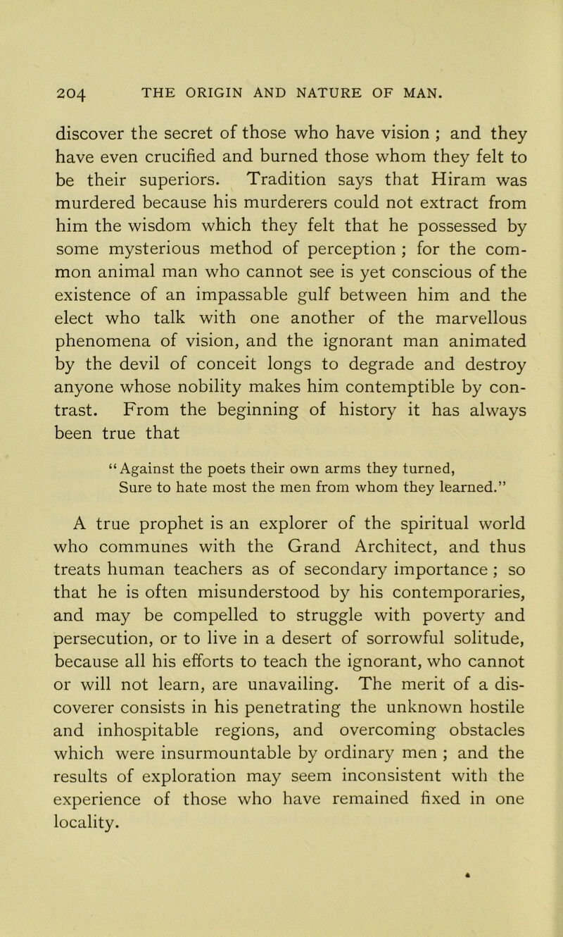 discover the secret of those who have vision ; and they have even crucified and burned those whom they felt to be their superiors. Tradition says that Hiram was murdered because his murderers could not extract from him the wisdom which they felt that he possessed by some mysterious method of perception ; for the com- mon animal man who cannot see is yet conscious of the existence of an impassable gulf between him and the elect who talk with one another of the marvellous phenomena of vision, and the ignorant man animated by the devil of conceit longs to degrade and destroy anyone whose nobility makes him contemptible by con- trast. From the beginning of history it has always been true that “Against the poets their own arms they turned, Sure to hate most the men from whom they learned.” A true prophet is an explorer of the spiritual world who communes with the Grand Architect, and thus treats human teachers as of secondary importance ; so that he is often misunderstood by his contemporaries, and may be compelled to struggle with poverty and persecution, or to live in a desert of sorrowful solitude, because all his efforts to teach the ignorant, who cannot or will not learn, are unavailing. The merit of a dis- coverer consists in his penetrating the unknown hostile and inhospitable regions, and overcoming obstacles which were insurmountable by ordinary men ; and the results of exploration may seem inconsistent with the experience of those who have remained fixed in one locality.