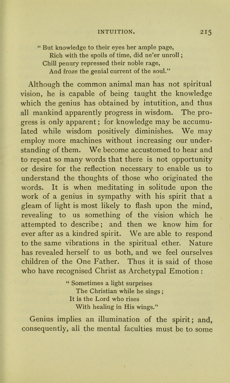 “ But knowledge to their eyes her ample page, Rich with the spoils of time, did ne’er unroll; Chill penury repressed their noble rage. And froze the genial current of the soul.” Although the common animal man has not spiritual vision, he is capable of being taught the knowledge which the genius has obtained by intutition, and thus all mankind apparently progress in wisdom. The pro- gress is only apparent; for knowledge may be accumu- lated while wisdom positively diminishes. We may employ more machines without increasing our under- standing of them. We become accustomed to hear and to repeat so many words that there is not opportunity or desire for the reflection necessary to enable us to understand the thoughts of those who originated the words. It is when meditating in solitude upon the work of a genius in sympathy with his spirit that a gleam of light is most likely to flash upon the mind, revealing to us something of the vision which he attempted to describe; and then we know him for ever after as a kindred spirit. We are able to respond to the same vibrations in the spiritual ether. Nature has revealed herself to us both, and we feel ourselves children of the One Father. Thus it is said of those who have recognised Christ as Archetypal Emotion: “ Sometimes a light surprises The Christian while he sings ; It is the Lord who rises With healing in His wings.” Genius implies an illumination of the spirit; and, consequently, all the mental faculties must be to some