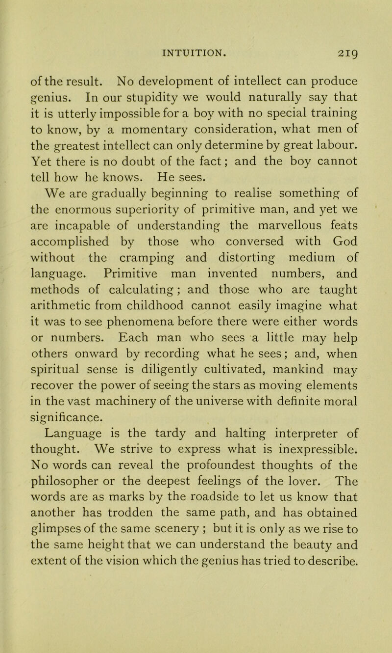 of the result. No development of intellect can produce genius. In our stupidity we would naturally say that it is utterly impossible for a boy with no special training to know, by a momentary consideration, what men of the greatest intellect can only determine by great labour. Yet there is no doubt of the fact; and the boy cannot tell how he knows. He sees. We are gradually beginning to realise something of the enormous superiority of primitive man, and yet we are incapable of understanding the marvellous feats accomplished by those who conversed with God without the cramping and distorting medium of language. Primitive man invented numbers, and methods of calculating; and those who are taught arithmetic from childhood cannot easily imagine what it was to see phenomena before there were either words or numbers. Each man who sees a little may help others onward by recording what he sees; and, when spiritual sense is diligently cultivated, mankind may recover the power of seeing the stars as moving elements in the vast machinery of the universe with definite moral significance. Language is the tardy and halting interpreter of thought. We strive to express what is inexpressible. No words can reveal the profoundest thoughts of the philosopher or the deepest feelings of the lover. The words are as marks by the roadside to let us know that another has trodden the same path, and has obtained glimpses of the same scenery ; but it is only as we rise to the same height that we can understand the beauty and extent of the vision which the genius has tried to describe.