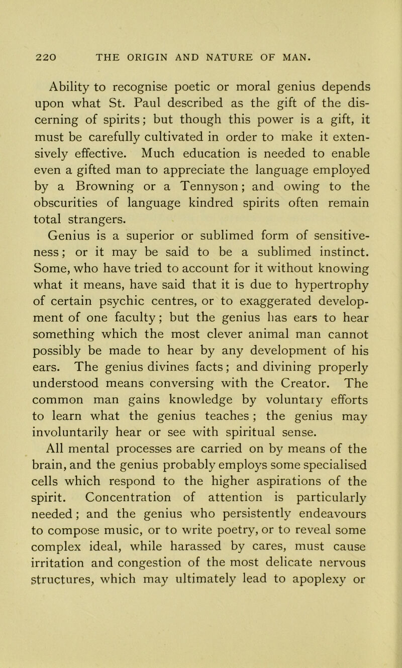 Ability to recognise poetic or moral genius depends upon what St. Paul described as the gift of the dis- cerning of spirits; but though this power is a gift, it must be carefully cultivated in order to make it exten- sively effective. Much education is needed to enable even a gifted man to appreciate the language employed by a Browning or a Tennyson; and owing to the obscurities of language kindred spirits often remain total strangers. Genius is a superior or sublimed form of sensitive- ness ; or it may be said to be a sublimed instinct. Some, who have tried to account for it without knowing what it means, have said that it is due to hypertrophy of certain psychic centres, or to exaggerated develop- ment of one faculty; but the genius has ears to hear something which the most clever animal man cannot possibly be made to hear by any development of his ears. The genius divines facts; and divining properly understood means conversing with the Creator. The common man gains knowledge by voluntary efforts to learn what the genius teaches; the genius may involuntarily hear or see with spiritual sense. All mental processes are carried on by means of the brain, and the genius probably employs some specialised cells which respond to the higher aspirations of the spirit. Concentration of attention is particularly needed; and the genius who persistently endeavours to compose music, or to write poetry, or to reveal some complex ideal, while harassed by cares, must cause irritation and congestion of the most delicate nervous structures, which may ultimately lead to apoplexy or