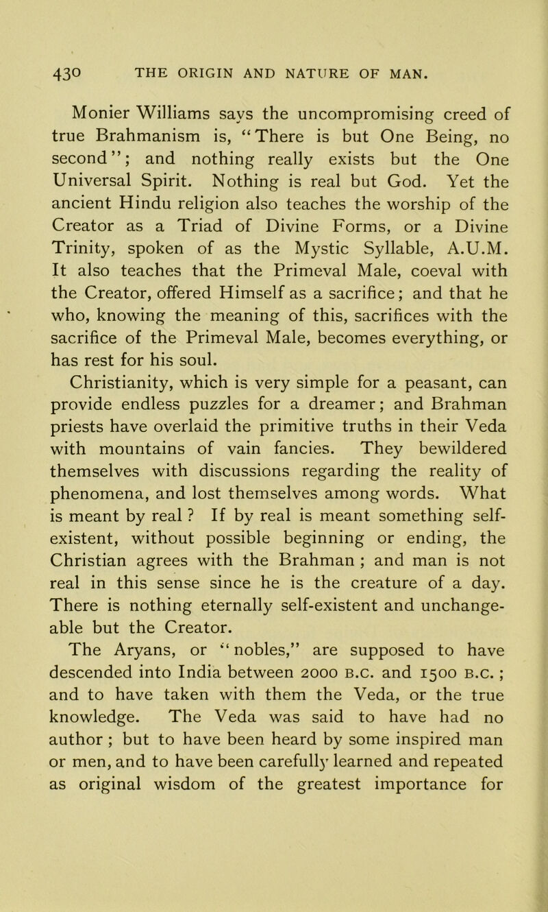 Monier Williams says the uncompromising creed of true Brahmanism is, “ There is but One Being, no second”; and nothing really exists but the One Universal Spirit. Nothing is real but God. Yet the ancient Hindu religion also teaches the worship of the Creator as a Triad of Divine Forms, or a Divine Trinity, spoken of as the Mystic Syllable, A.U.M. It also teaches that the Primeval Male, coeval with the Creator, offered Himself as a sacrifice; and that he who, knowing the meaning of this, sacrifices with the sacrifice of the Primeval Male, becomes everything, or has rest for his soul. Christianity, which is very simple for a peasant, can provide endless puzzles for a dreamer; and Brahman priests have overlaid the primitive truths in their Veda with mountains of vain fancies. They bewildered themselves with discussions regarding the reality of phenomena, and lost themselves among words. What is meant by real ? If by real is meant something self- existent, without possible beginning or ending, the Christian agrees with the Brahman ; and man is not real in this sense since he is the creature of a day. There is nothing eternally self-existent and unchange- able but the Creator. The Aryans, or ‘‘ nobles,” are supposed to have descended into India between 2000 b.c. and 1500 b.c. ; and to have taken with them the Veda, or the true knowledge. The Veda was said to have had no author ; but to have been heard by some inspired man or men, and to have been carefull} learned and repeated as original wisdom of the greatest importance for