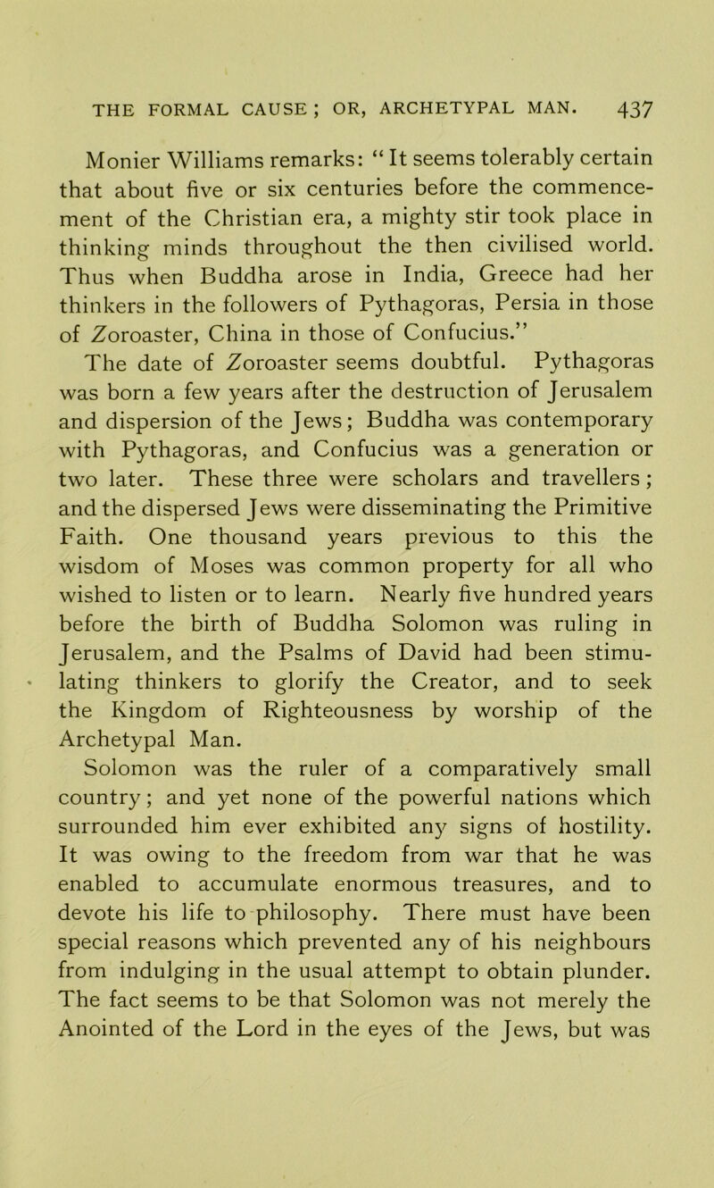 Monier Williams remarks: “ It seems tolerably certain that about five or six centuries before the commence- ment of the Christian era, a mighty stir took place in thinking minds throughout the then civilised world. Thus when Buddha arose in India, Greece had her thinkers in the followers of Pythagoras, Persia in those of Zoroaster, China in those of Confucius.” The date of Zoroaster seems doubtful. Pythagoras was born a few years after the destruction of Jerusalem and dispersion of the Jews; Buddha was contemporary with Pythagoras, and Confucius was a generation or two later. These three were scholars and travellers ; and the dispersed Jews were disseminating the Primitive Faith. One thousand years previous to this the wisdom of Moses was common property for all who wished to listen or to learn. Nearly five hundred years before the birth of Buddha Solomon was ruling in Jerusalem, and the Psalms of David had been stimu- lating thinkers to glorify the Creator, and to seek the Kingdom of Righteousness by worship of the Archetypal Man. Solomon was the ruler of a comparatively small country; and yet none of the powerful nations which surrounded him ever exhibited any signs of hostility. It was owing to the freedom from war that he was enabled to accumulate enormous treasures, and to devote his life to philosophy. There must have been special reasons which prevented any of his neighbours from indulging in the usual attempt to obtain plunder. The fact seems to be that Solomon was not merely the Anointed of the Lord in the eyes of the Jews, but was