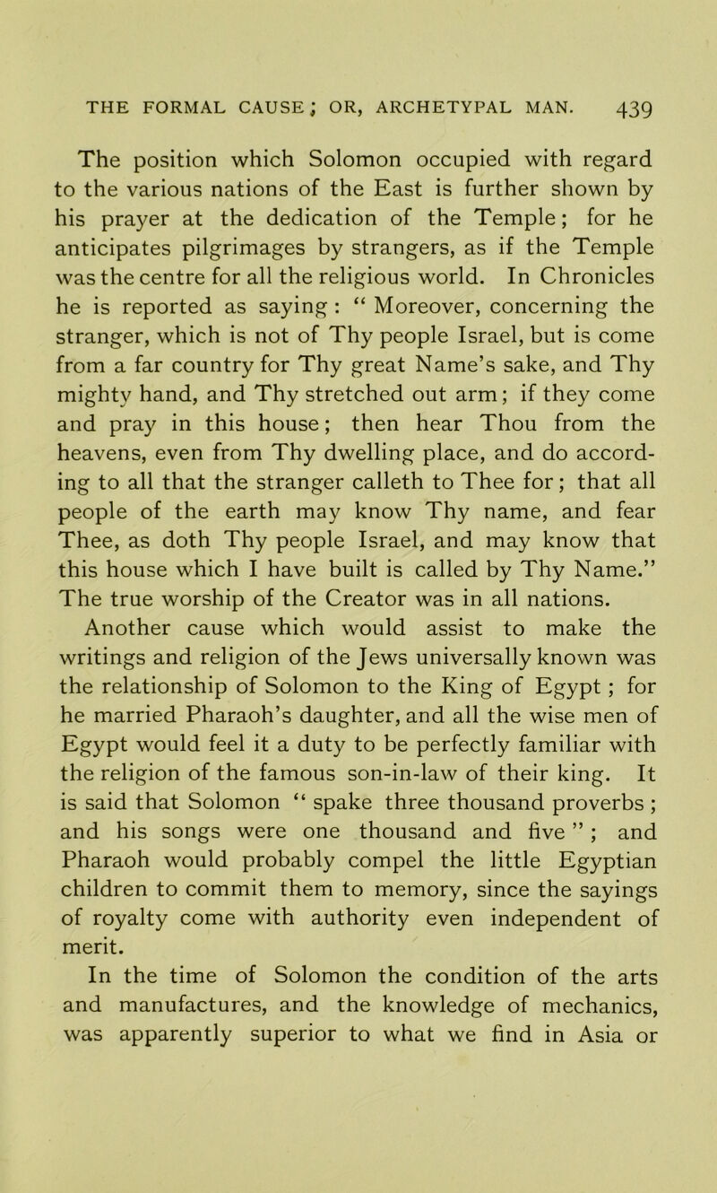 The position which Solomon occupied with regard to the various nations of the East is further shown by his prayer at the dedication of the Temple; for he anticipates pilgrimages by strangers, as if the Temple was the centre for all the religious world. In Chronicles he is reported as saying : “ Moreover, concerning the stranger, which is not of Thy people Israel, but is come from a far country for Thy great Name’s sake, and Thy mighty hand, and Thy stretched out arm; if they come and pray in this house; then hear Thou from the heavens, even from Thy dwelling place, and do accord- ing to all that the stranger calleth to Thee for; that all people of the earth may know Thy name, and fear Thee, as doth Thy people Israel, and may know that this house which I have built is called by Thy Name.” The true worship of the Creator was in all nations. Another cause which would assist to make the writings and religion of the Jews universally known was the relationship of Solomon to the King of Egypt; for he married Pharaoh’s daughter, and all the wise men of Egypt would feel it a duty to be perfectly familiar with the religion of the famous son-in-law of their king. It is said that Solomon “ spake three thousand proverbs ; and his songs were one thousand and five ” ; and Pharaoh would probably compel the little Egyptian children to commit them to memory, since the sayings of royalty come with authority even independent of merit. In the time of Solomon the condition of the arts and manufactures, and the knowledge of mechanics, was apparently superior to what we find in Asia or