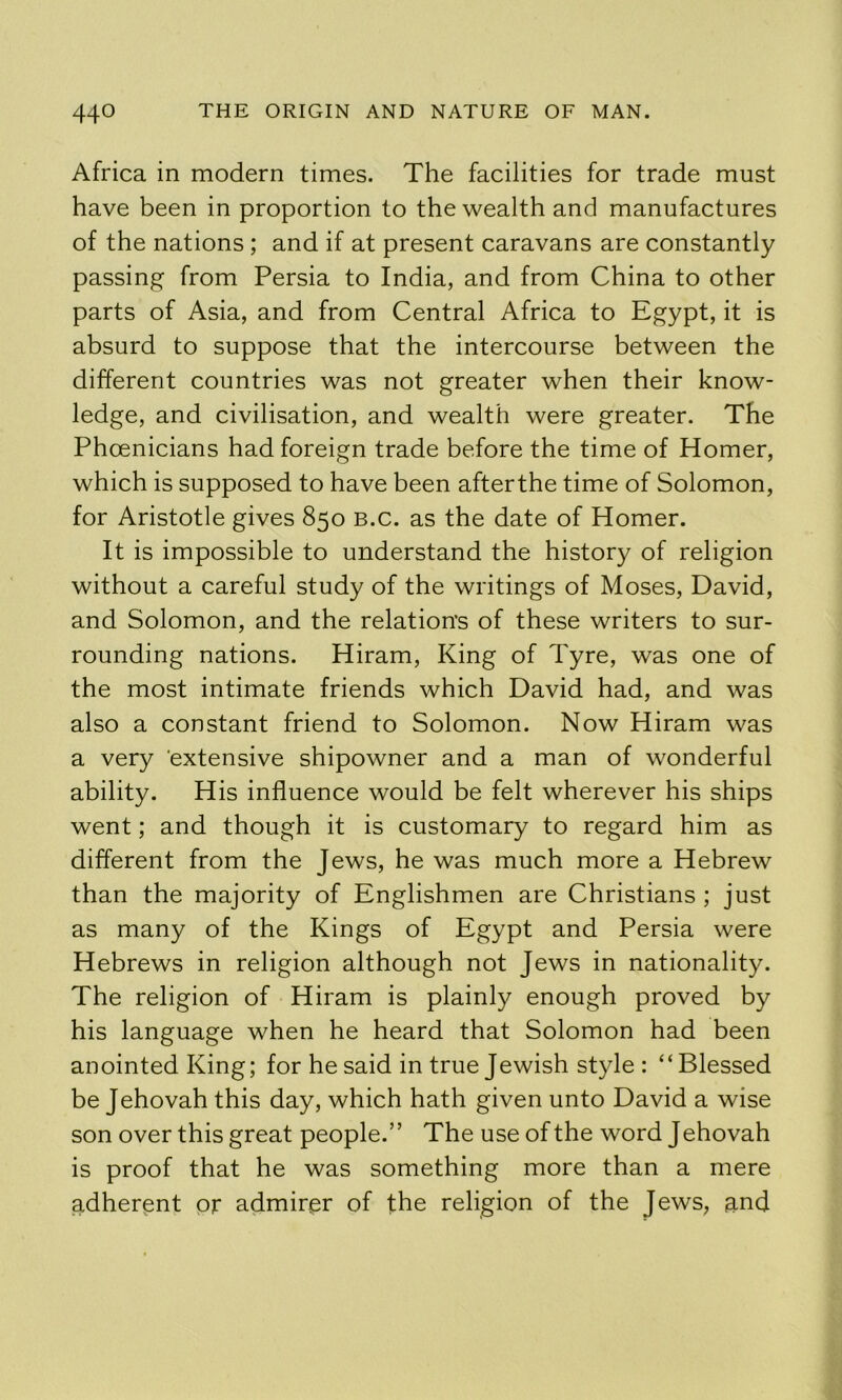 Africa in modern times. The facilities for trade must have been in proportion to the wealth and manufactures of the nations; and if at present caravans are constantly passing from Persia to India, and from China to other parts of Asia, and from Central Africa to Egypt, it is absurd to suppose that the intercourse between the different countries was not greater when their know- ledge, and civilisation, and wealth were greater. The Phoenicians had foreign trade before the time of Homer, which is supposed to have been afterthe time of Solomon, for Aristotle gives 850 B.c. as the date of Homer. It is impossible to understand the history of religion without a careful study of the writings of Moses, David, and Solomon, and the relations of these writers to sur- rounding nations. Hiram, King of Tyre, was one of the most intimate friends which David had, and was also a constant friend to Solomon. Now Hiram was a very ‘extensive shipowner and a man of wonderful ability. His influence would be felt wherever his ships went; and though it is customary to regard him as different from the Jews, he was much more a Hebrew than the majority of Englishmen are Christians ; just as many of the Kings of Egypt and Persia were Hebrews in religion although not Jews in nationality. The religion of Hiram is plainly enough proved by his language when he heard that Solomon had been anointed King; for he said in true Jewish style: “Blessed be Jehovah this day, which hath given unto David a wise son over this great people.” The use of the word Jehovah is proof that he was something more than a mere adherent or admirer of the religion of the Jews, and