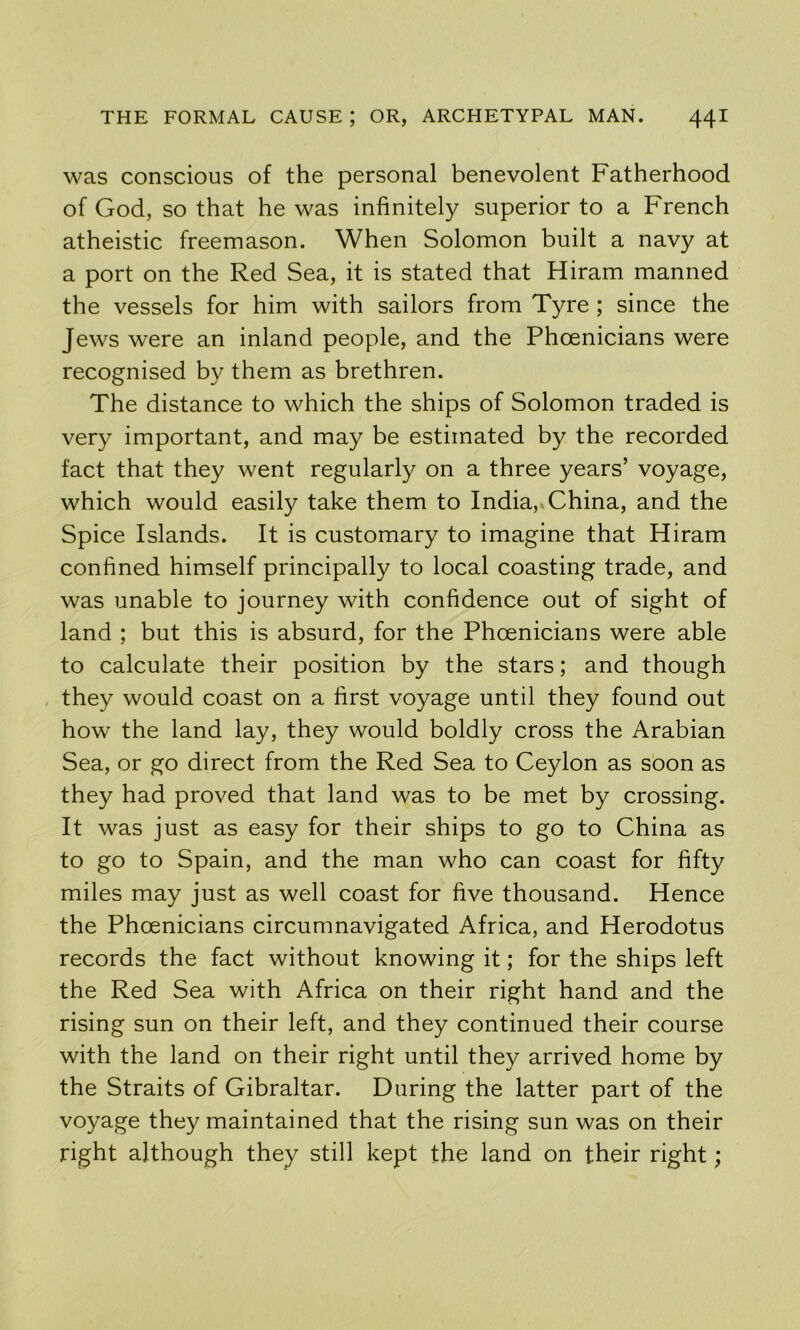 was conscious of the personal benevolent Fatherhood of God, so that he was infinitely superior to a French atheistic freemason. When Solomon built a navy at a port on the Red Sea, it is stated that Hiram manned the vessels for him with sailors from Tyre ; since the Jews were an inland people, and the Phcenicians were recognised by them as brethren. The distance to which the ships of Solomon traded is very important, and may be estimated by the recorded fact that they went regularly on a three years’ voyage, which would easily take them to India,. China, and the Spice Islands. It is customary to imagine that Hiram confined himself principally to local coasting trade, and was unable to journey with confidence out of sight of land ; but this is absurd, for the Phoenicians were able to calculate their position by the stars; and though they would coast on a first voyage until they found out how the land lay, they would boldly cross the Arabian Sea, or go direct from the Red Sea to Ceylon as soon as they had proved that land was to be met by crossing. It was just as easy for their ships to go to China as to go to Spain, and the man who can coast for fifty miles may just as well coast for five thousand. Hence the Phoenicians circumnavigated Africa, and Herodotus records the fact without knowing it; for the ships left the Red Sea with Africa on their right hand and the rising sun on their left, and they continued their course with the land on their right until they arrived home by the Straits of Gibraltar. During the latter part of the voyage they maintained that the rising sun was on their right although they still kept the land on their right;