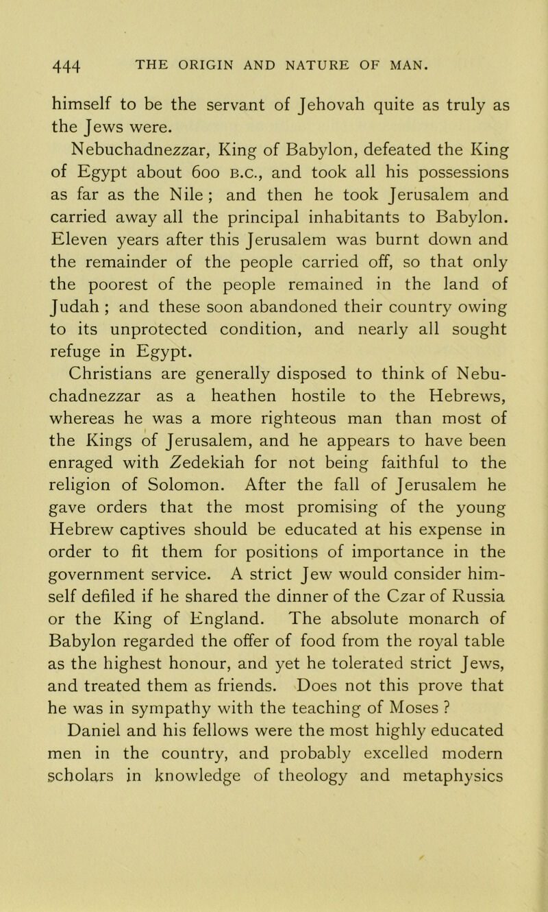 himself to be the servant of Jehovah quite as truly as the Jews were. Nebuchadnezzar, King of Babylon, defeated the King of Egypt about 600 B.c., and took all his possessions as far as the Nile ; and then he took Jerusalem and carried away all the principal inhabitants to Babylon. Eleven years after this Jerusalem was burnt down and the remainder of the people carried off, so that only the poorest of the people remained in the land of Judah ; and these soon abandoned their country owing to its unprotected condition, and nearly all sought refuge in Egypt. Christians are generally disposed to think of Nebu- chadnezzar as a heathen hostile to the Hebrews, whereas he was a more righteous man than most of the Kings of Jerusalem, and he appears to have been enraged with Zedekiah for not being faithful to the religion of Solomon. After the fall of Jerusalem he gave orders that the most promising of the young Hebrew captives should be educated at his expense in order to fit them for positions of importance in the government service. A strict Jew would consider him- self defiled if he shared the dinner of the Czar of Russia or the King of England. The absolute monarch of Babylon regarded the offer of food from the royal table as the highest honour, and yet he tolerated strict Jews, and treated them as friends. Does not this prove that he was in sympathy with the teaching of Moses ? Daniel and his fellows were the most highly educated men in the country, and probably excelled modern scholars in knowledge of theology and metaphysics