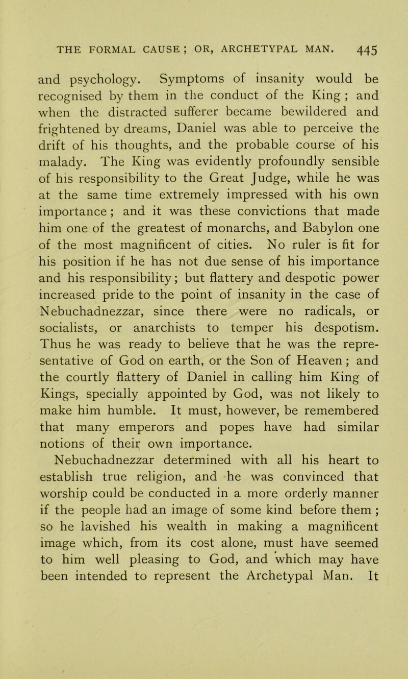 and psychology. Symptoms of insanity would be recognised by them in the conduct of the King ; and when the distracted sufferer became bewildered and frightened by dreams, Daniel was able to perceive the drift of his thoughts, and the probable course of his malady. The King was evidently profoundly sensible of his responsibility to the Great Judge, while he was at the same time extremely impressed with his own importance; and it was these convictions that made him one of the greatest of monarchs, and Babylon one of the most magnificent of cities. No ruler is fit for his position if he has not due sense of his importance and his responsibility; but flattery and despotic power increased pride to the point of insanity in the case of Nebuchadnezzar, since there were no radicals, or socialists, or anarchists to temper his despotism. Thus he was ready to believe that he was the repre- sentative of God on earth, or the Son of Heaven; and the courtly flattery of Daniel in calling him King of Kings, specially appointed by God, was not likely to make him humble. It must, however, be remembered that many emperors and popes have had similar notions of their own importance. Nebuchadnezzar determined with all his heart to establish true religion, and he was convinced that worship could be conducted in a more orderly manner if the people had an image of some kind before them ; so he lavished his wealth in making a magnificent image which, from its cost alone, must have seemed to him well pleasing to God, and which may have been intended to represent the Archetypal Man. It