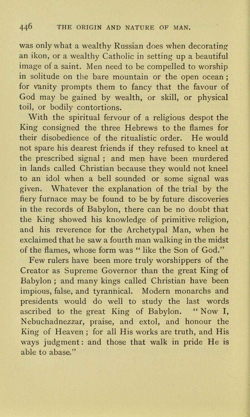 was only what a wealthy Russian does when decorating an ikon, or a wealthy Catholic in setting up a beautiful image of a saint. Men need to be compelled to worship in solitude on the bare mountain or the open ocean ; for vanity prompts them to fancy that the favour of God may be gained by wealth, or skill, or physical toil, or bodily contortions. With the spiritual fervour of a religious despot the King consigned the three Hebrews to the flames for their disobedience of the ritualistic order. He would not spare his dearest friends if they refused to kneel at the prescribed signal ; and men have been murdered in lands called Christian because they would not kneel to an idol when a bell sounded or some signal was given. Whatever the explanation of the trial by the fiery furnace may be found to be by future discoveries in the records of Babylon, there can be no doubt that the King showed his knowledge of primitive religion, and his reverence for the Archetypal Man, when he exclaimed that he saw a fourth man walking in the midst of the flames, whose form was “ like the Son of God.” Few rulers have been more truly worshippers of the Creator as Supreme Governor than the great King of Babylon ; and many kings called Christian have been impious, false, and tyrannical. Modern monarchs and presidents would do well to study the last words ascribed to the great King of Babylon. “ Now I, Nebuchadnezzar, praise, and extol, and honour the King of Heaven ; for all His works are truth, and His ways judgment: and those that walk in pride He is able to abase.”